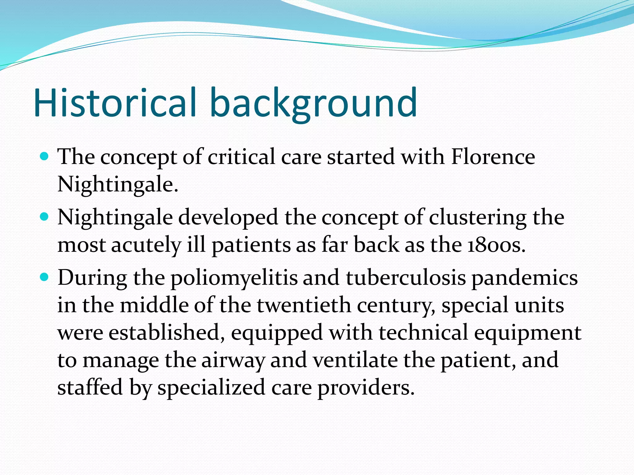 Historical background
 The concept of critical care started with Florence
Nightingale.
 Nightingale developed the concept of clustering the
most acutely ill patients as far back as the 1800s.
 During the poliomyelitis and tuberculosis pandemics
in the middle of the twentieth century, special units
were established, equipped with technical equipment
to manage the airway and ventilate the patient, and
staffed by specialized care providers.
 