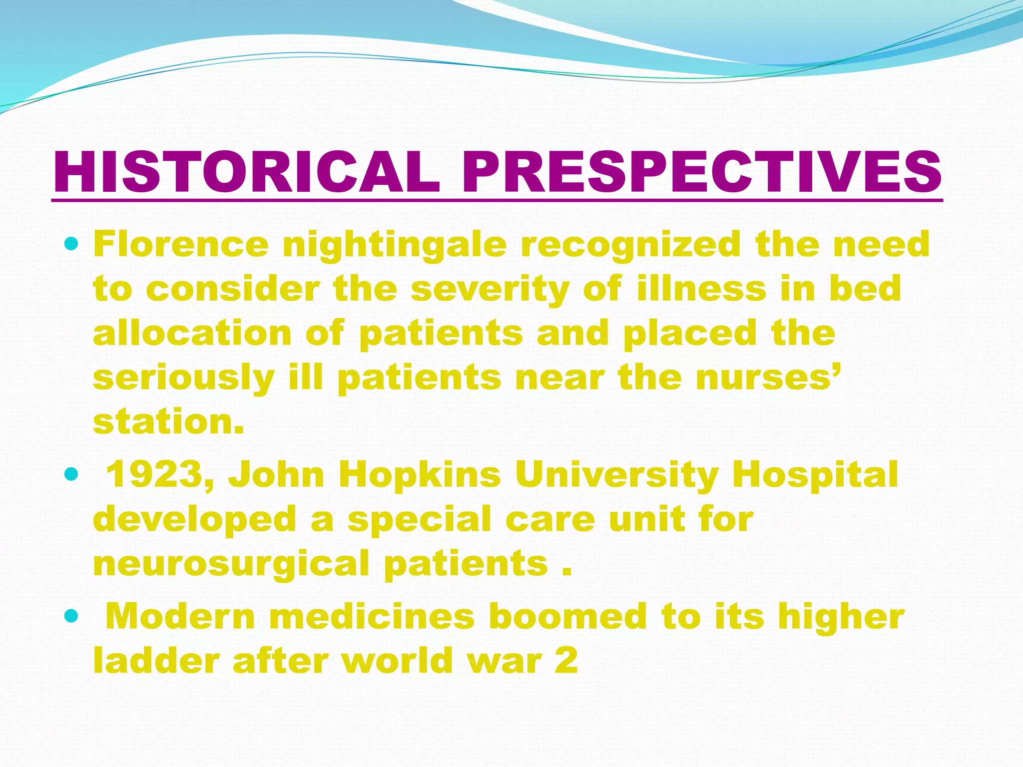 HISTORICAL PRESPECTIVES
 Florence nightingale recognized the need
to consider the severity of illness in bed
allocation of patients and placed the
seriously ill patients near the nurses’
station.
 1923, John Hopkins University Hospital
developed a special care unit for
neurosurgical patients .
 Modern medicines boomed to its higher
ladder after world war 2
 