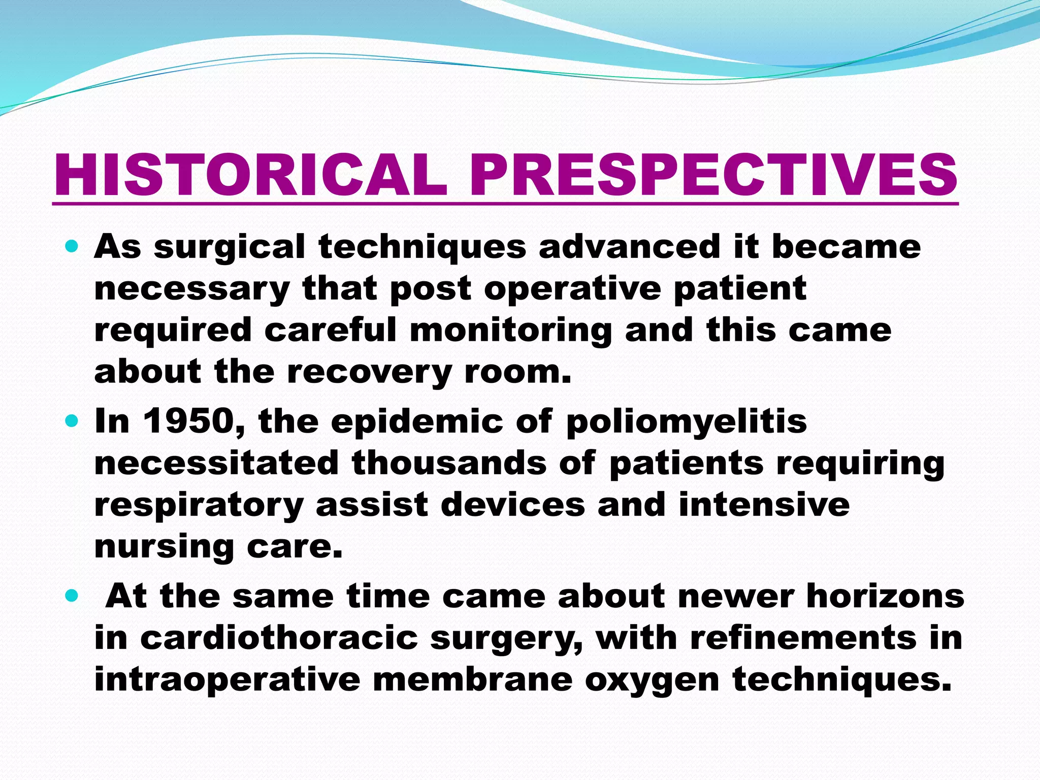HISTORICAL PRESPECTIVES
 As surgical techniques advanced it became
necessary that post operative patient
required careful monitoring and this came
about the recovery room.
 In 1950, the epidemic of poliomyelitis
necessitated thousands of patients requiring
respiratory assist devices and intensive
nursing care.
 At the same time came about newer horizons
in cardiothoracic surgery, with refinements in
intraoperative membrane oxygen techniques.
 