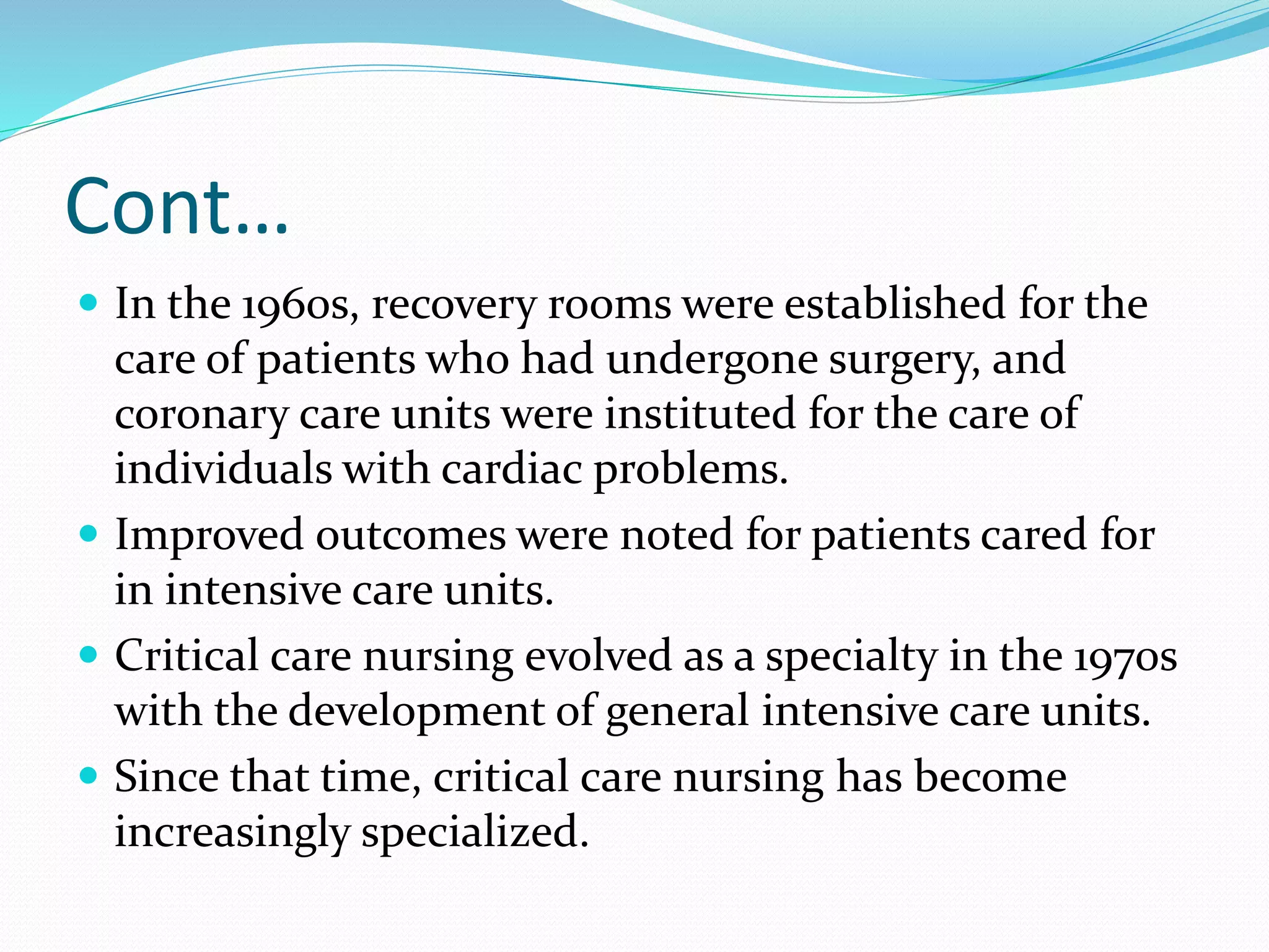 Cont…
 In the 1960s, recovery rooms were established for the
care of patients who had undergone surgery, and
coronary care units were instituted for the care of
individuals with cardiac problems.
 Improved outcomes were noted for patients cared for
in intensive care units.
 Critical care nursing evolved as a specialty in the 1970s
with the development of general intensive care units.
 Since that time, critical care nursing has become
increasingly specialized.
 