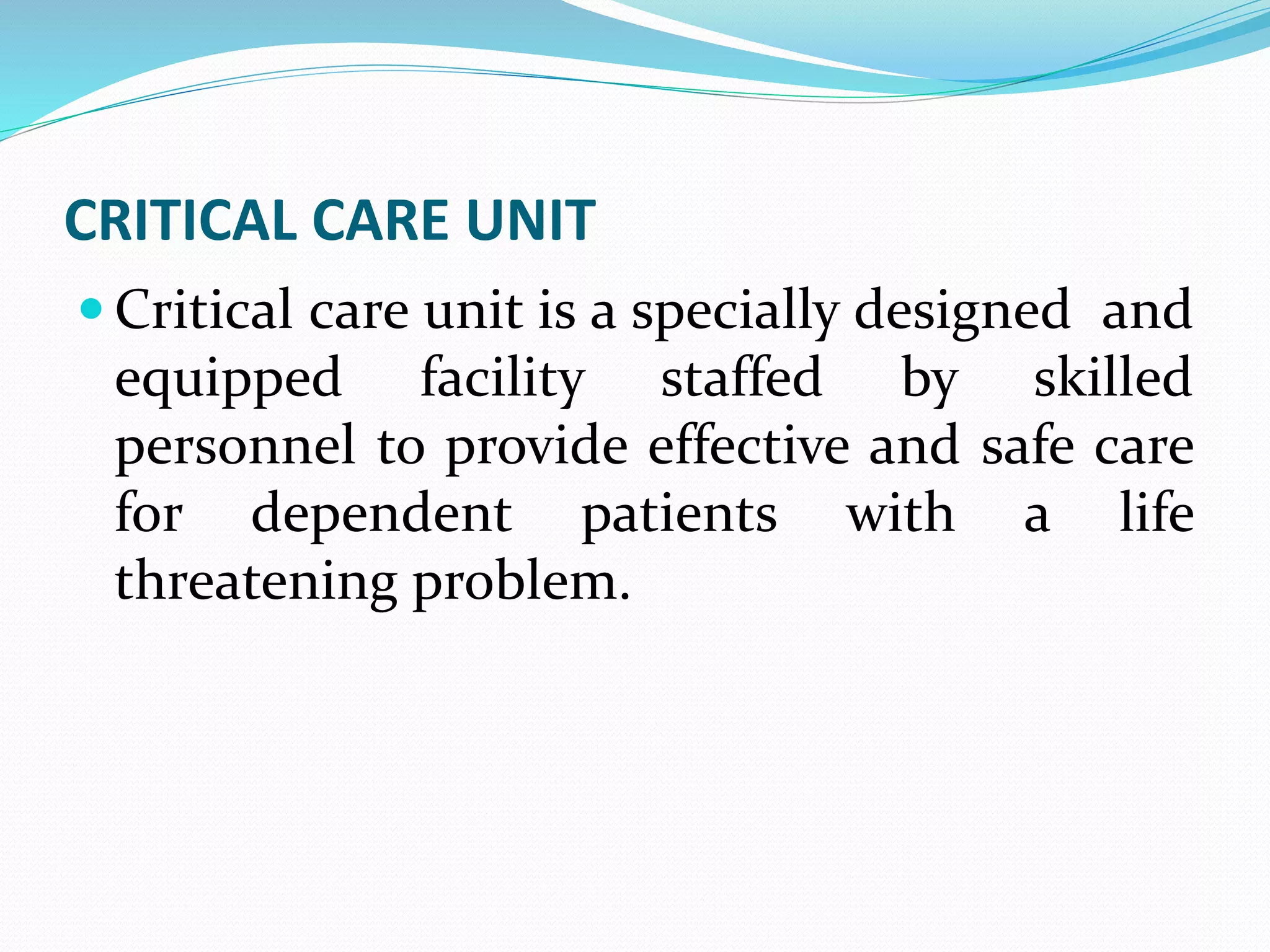 CRITICAL CARE UNIT
 Critical care unit is a specially designed and
equipped facility staffed by skilled
personnel to provide effective and safe care
for dependent patients with a life
threatening problem.
 