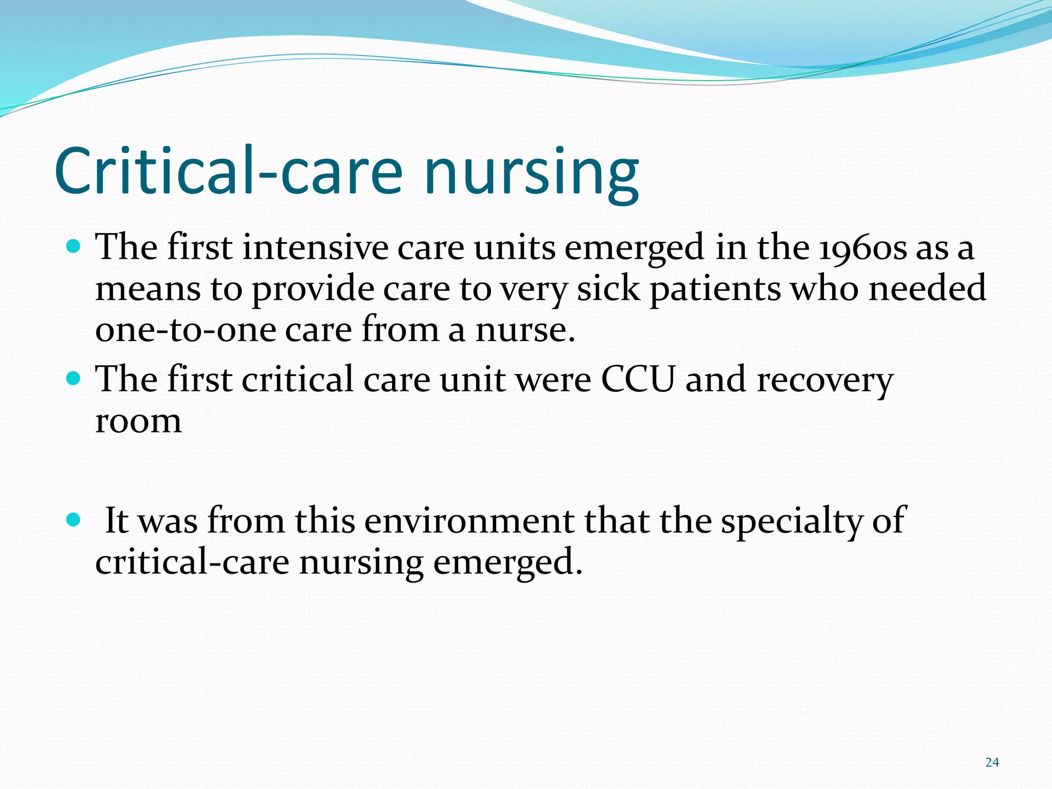 Critical-care nursing
 The first intensive care units emerged in the 1960s as a
means to provide care to very sick patients who needed
one-to-one care from a nurse.
 The first critical care unit were CCU and recovery
room
 It was from this environment that the specialty of
critical-care nursing emerged.
24
 