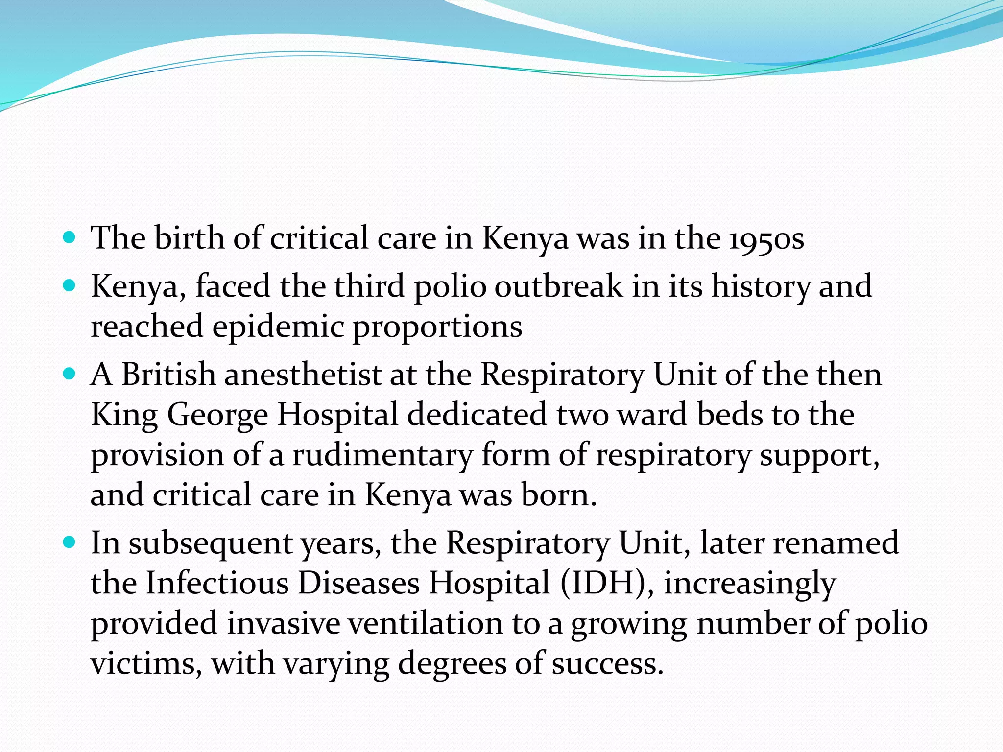  The birth of critical care in Kenya was in the 1950s
 Kenya, faced the third polio outbreak in its history and
reached epidemic proportions
 A British anesthetist at the Respiratory Unit of the then
King George Hospital dedicated two ward beds to the
provision of a rudimentary form of respiratory support,
and critical care in Kenya was born.
 In subsequent years, the Respiratory Unit, later renamed
the Infectious Diseases Hospital (IDH), increasingly
provided invasive ventilation to a growing number of polio
victims, with varying degrees of success.
 