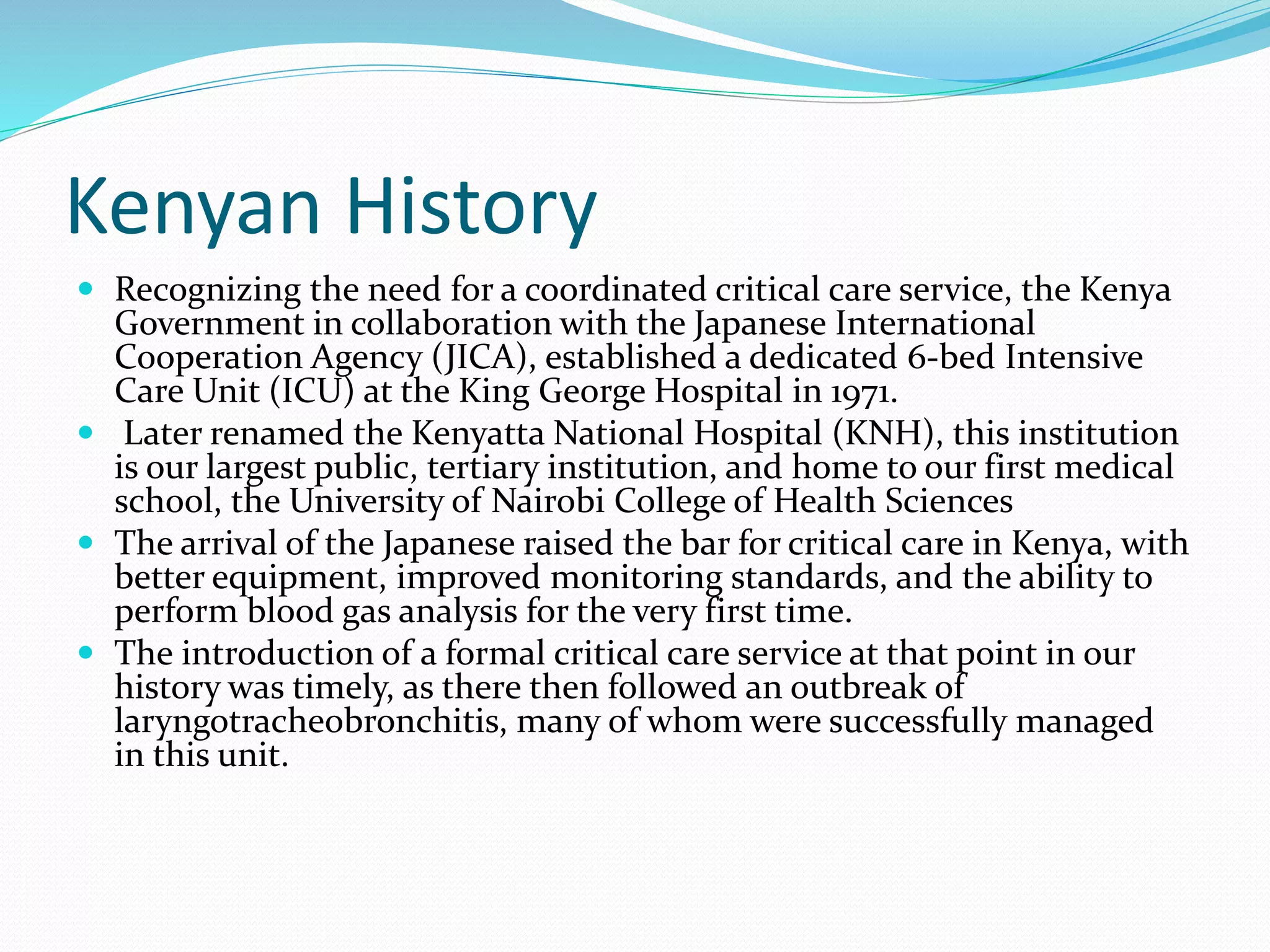 Kenyan History
 Recognizing the need for a coordinated critical care service, the Kenya
Government in collaboration with the Japanese International
Cooperation Agency (JICA), established a dedicated 6-bed Intensive
Care Unit (ICU) at the King George Hospital in 1971.
 Later renamed the Kenyatta National Hospital (KNH), this institution
is our largest public, tertiary institution, and home to our first medical
school, the University of Nairobi College of Health Sciences
 The arrival of the Japanese raised the bar for critical care in Kenya, with
better equipment, improved monitoring standards, and the ability to
perform blood gas analysis for the very first time.
 The introduction of a formal critical care service at that point in our
history was timely, as there then followed an outbreak of
laryngotracheobronchitis, many of whom were successfully managed
in this unit.
 