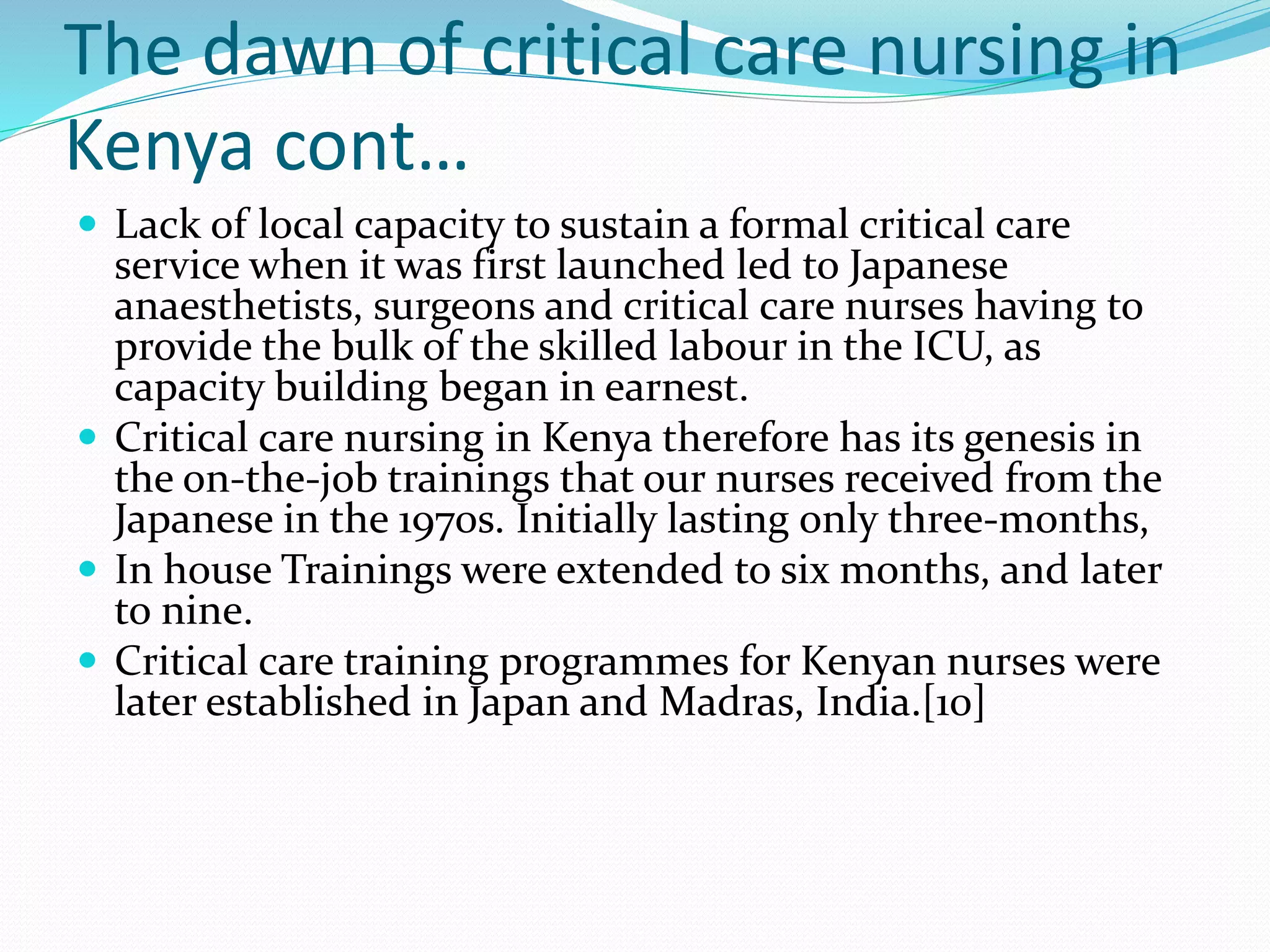 The dawn of critical care nursing in
Kenya cont…
 Lack of local capacity to sustain a formal critical care
service when it was first launched led to Japanese
anaesthetists, surgeons and critical care nurses having to
provide the bulk of the skilled labour in the ICU, as
capacity building began in earnest.
 Critical care nursing in Kenya therefore has its genesis in
the on-the-job trainings that our nurses received from the
Japanese in the 1970s. Initially lasting only three-months,
 In house Trainings were extended to six months, and later
to nine.
 Critical care training programmes for Kenyan nurses were
later established in Japan and Madras, India.[10]
 