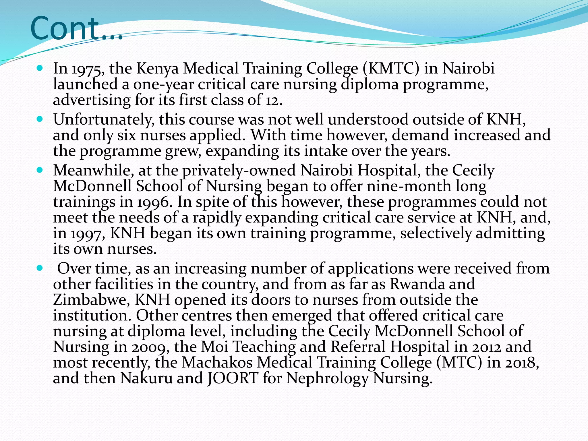 Cont…
 In 1975, the Kenya Medical Training College (KMTC) in Nairobi
launched a one-year critical care nursing diploma programme,
advertising for its first class of 12.
 Unfortunately, this course was not well understood outside of KNH,
and only six nurses applied. With time however, demand increased and
the programme grew, expanding its intake over the years.
 Meanwhile, at the privately-owned Nairobi Hospital, the Cecily
McDonnell School of Nursing began to offer nine-month long
trainings in 1996. In spite of this however, these programmes could not
meet the needs of a rapidly expanding critical care service at KNH, and,
in 1997, KNH began its own training programme, selectively admitting
its own nurses.
 Over time, as an increasing number of applications were received from
other facilities in the country, and from as far as Rwanda and
Zimbabwe, KNH opened its doors to nurses from outside the
institution. Other centres then emerged that offered critical care
nursing at diploma level, including the Cecily McDonnell School of
Nursing in 2009, the Moi Teaching and Referral Hospital in 2012 and
most recently, the Machakos Medical Training College (MTC) in 2018,
and then Nakuru and JOORT for Nephrology Nursing.
 
