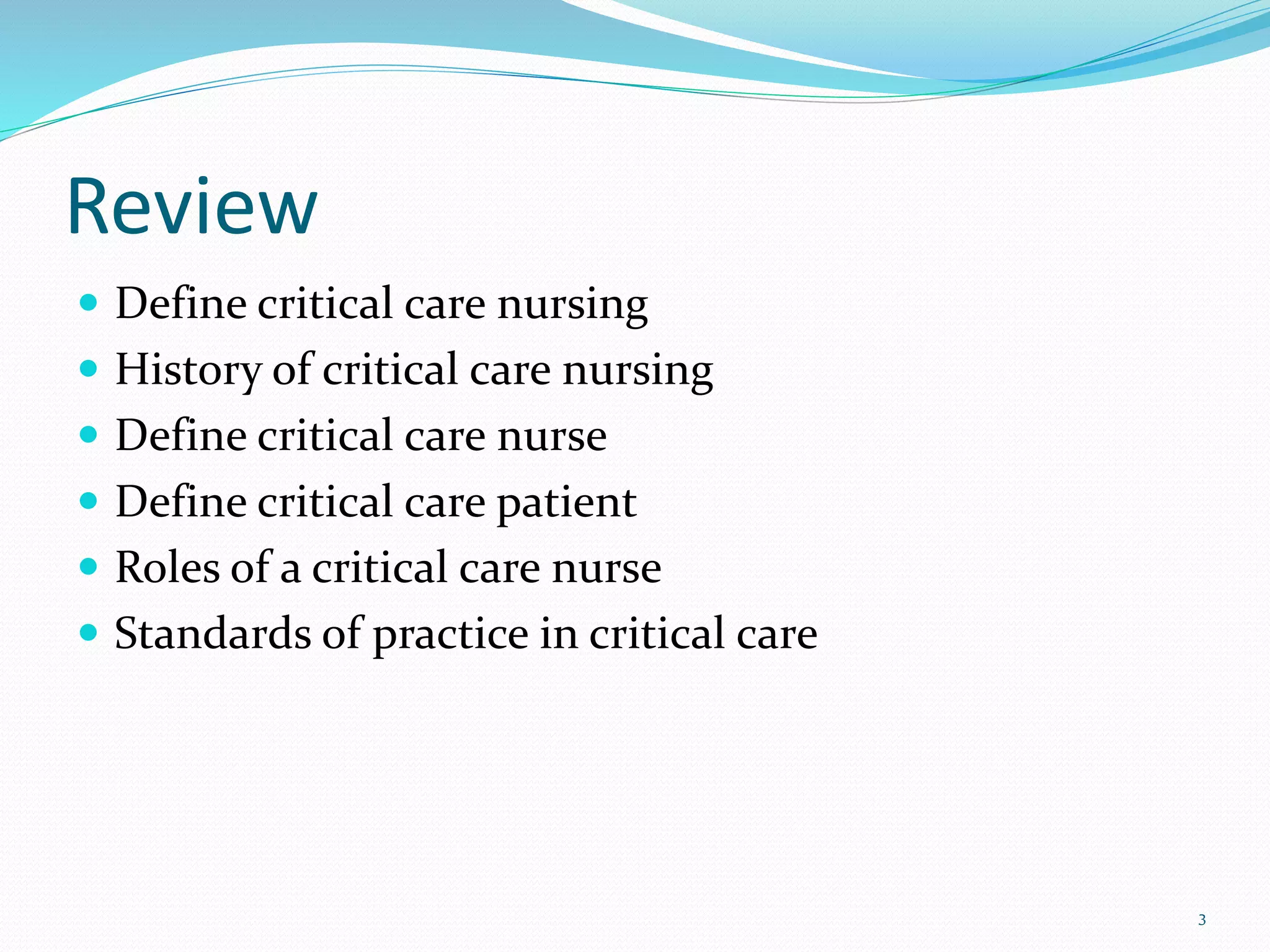  Define critical care nursing
 History of critical care nursing
 Define critical care nurse
 Define critical care patient
 Roles of a critical care nurse
 Standards of practice in critical care
3
Review
 