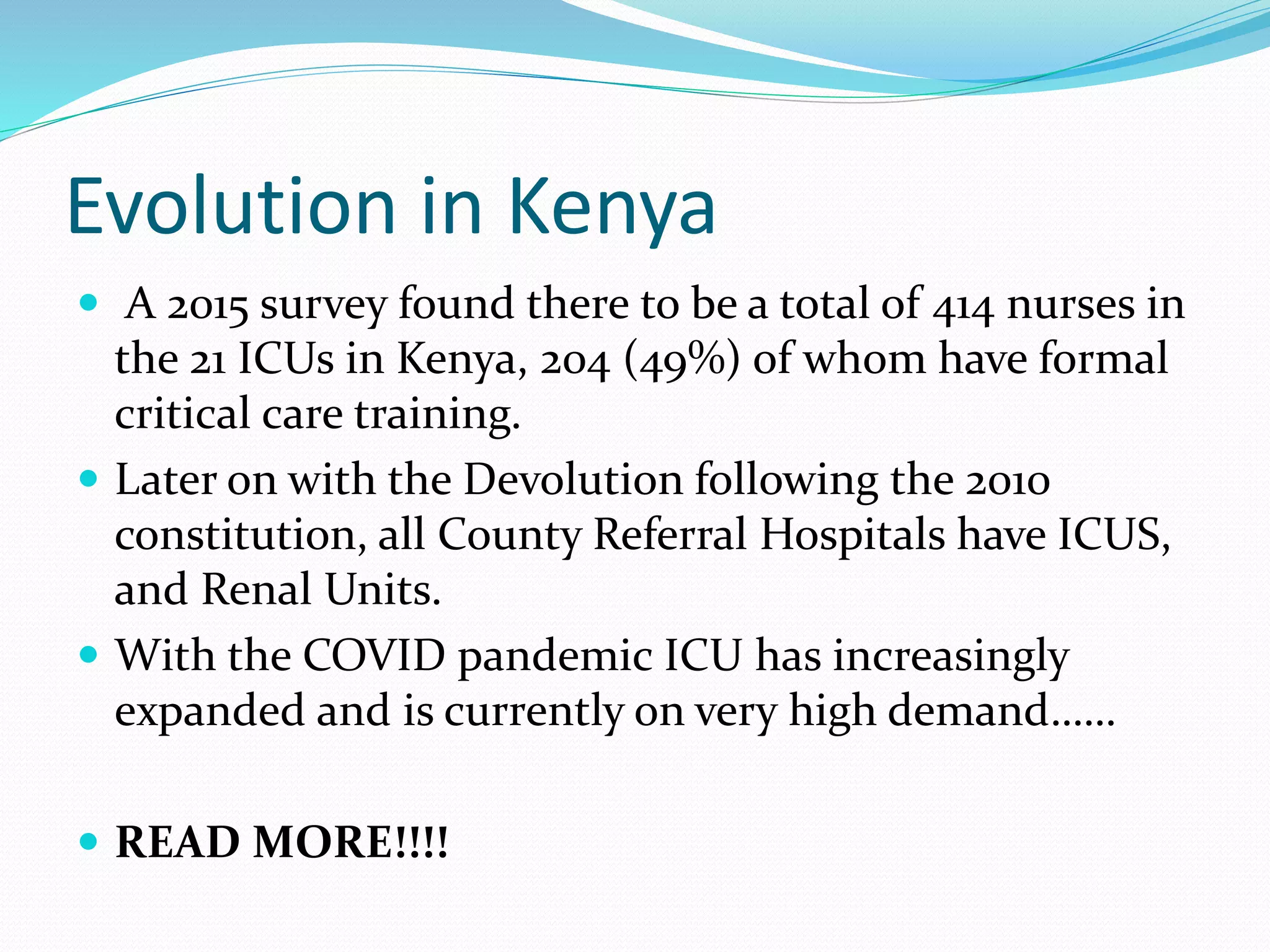 Evolution in Kenya
 A 2015 survey found there to be a total of 414 nurses in
the 21 ICUs in Kenya, 204 (49%) of whom have formal
critical care training.
 Later on with the Devolution following the 2010
constitution, all County Referral Hospitals have ICUS,
and Renal Units.
 With the COVID pandemic ICU has increasingly
expanded and is currently on very high demand……
 READ MORE!!!!
 