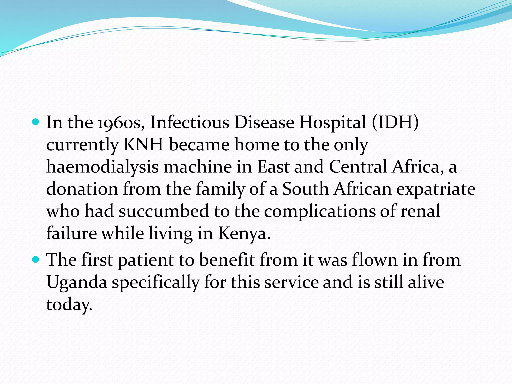  In the 1960s, Infectious Disease Hospital (IDH)
currently KNH became home to the only
haemodialysis machine in East and Central Africa, a
donation from the family of a South African expatriate
who had succumbed to the complications of renal
failure while living in Kenya.
 The first patient to benefit from it was flown in from
Uganda specifically for this service and is still alive
today.
 