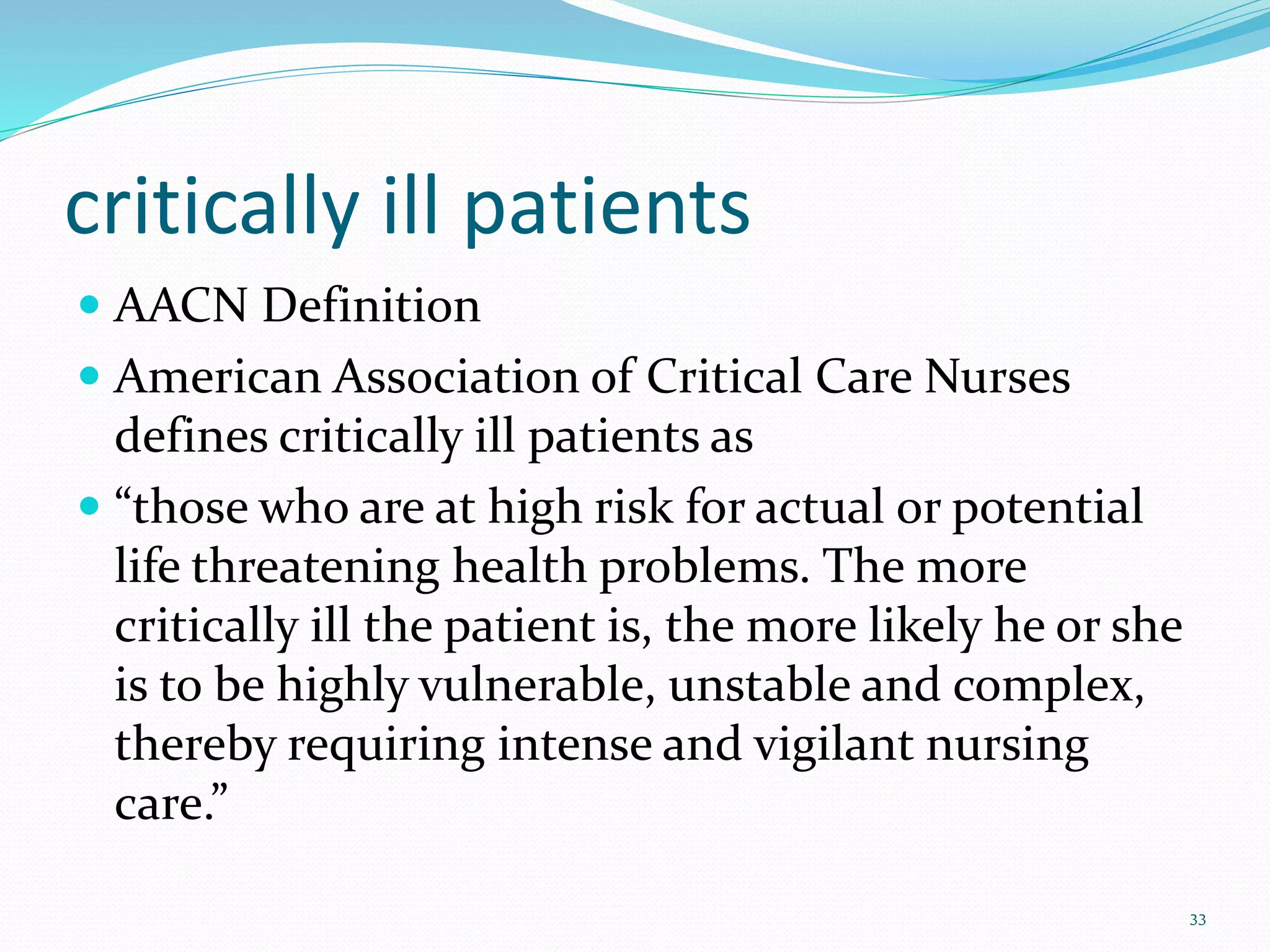 critically ill patients
 AACN Definition
 American Association of Critical Care Nurses
defines critically ill patients as
 “those who are at high risk for actual or potential
life threatening health problems. The more
critically ill the patient is, the more likely he or she
is to be highly vulnerable, unstable and complex,
thereby requiring intense and vigilant nursing
care.”
33
 