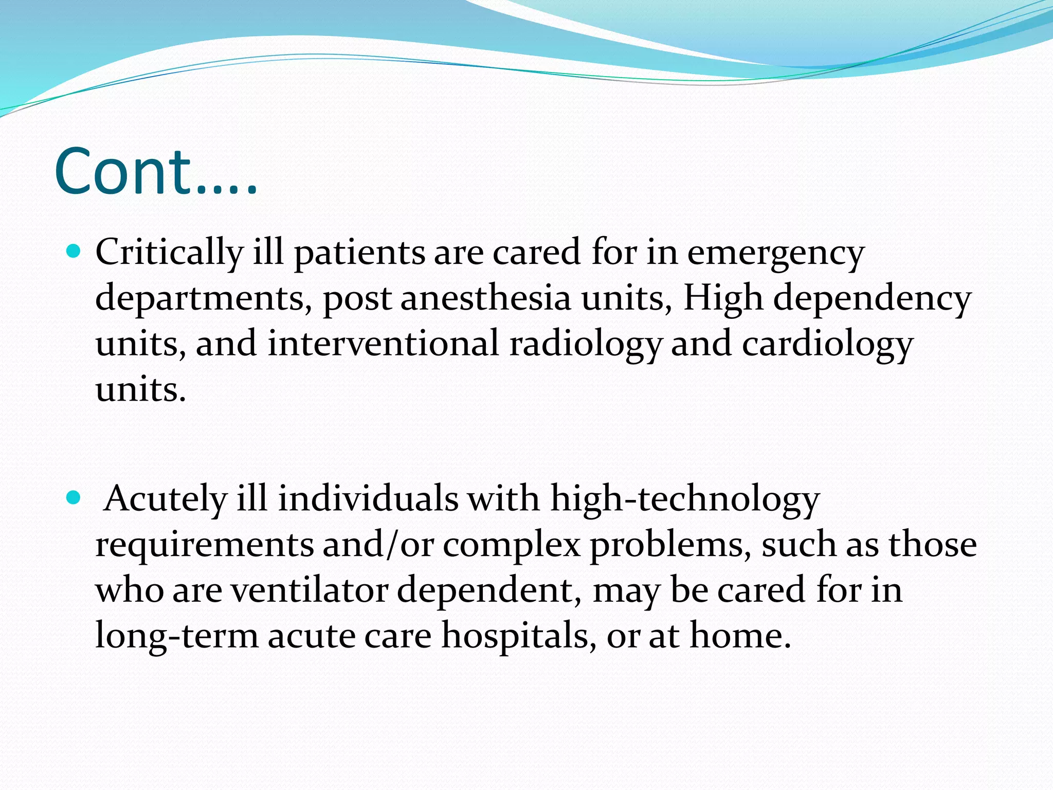 Cont….
 Critically ill patients are cared for in emergency
departments, post anesthesia units, High dependency
units, and interventional radiology and cardiology
units.
 Acutely ill individuals with high-technology
requirements and/or complex problems, such as those
who are ventilator dependent, may be cared for in
long-term acute care hospitals, or at home.
 