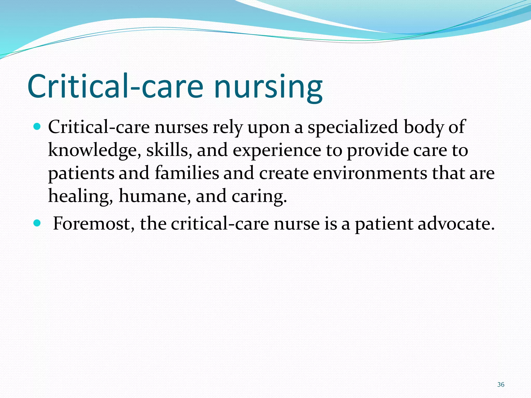 Critical-care nursing
 Critical-care nurses rely upon a specialized body of
knowledge, skills, and experience to provide care to
patients and families and create environments that are
healing, humane, and caring.
 Foremost, the critical-care nurse is a patient advocate.
36
 
