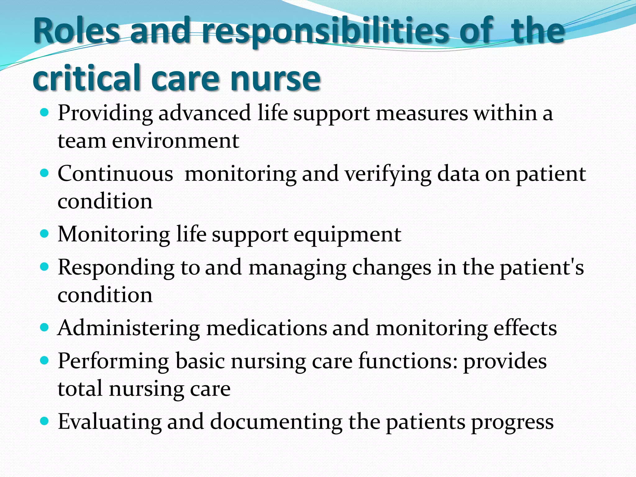 Roles and responsibilities of the
critical care nurse
 Providing advanced life support measures within a
team environment
 Continuous monitoring and verifying data on patient
condition
 Monitoring life support equipment
 Responding to and managing changes in the patient's
condition
 Administering medications and monitoring effects
 Performing basic nursing care functions: provides
total nursing care
 Evaluating and documenting the patients progress
 