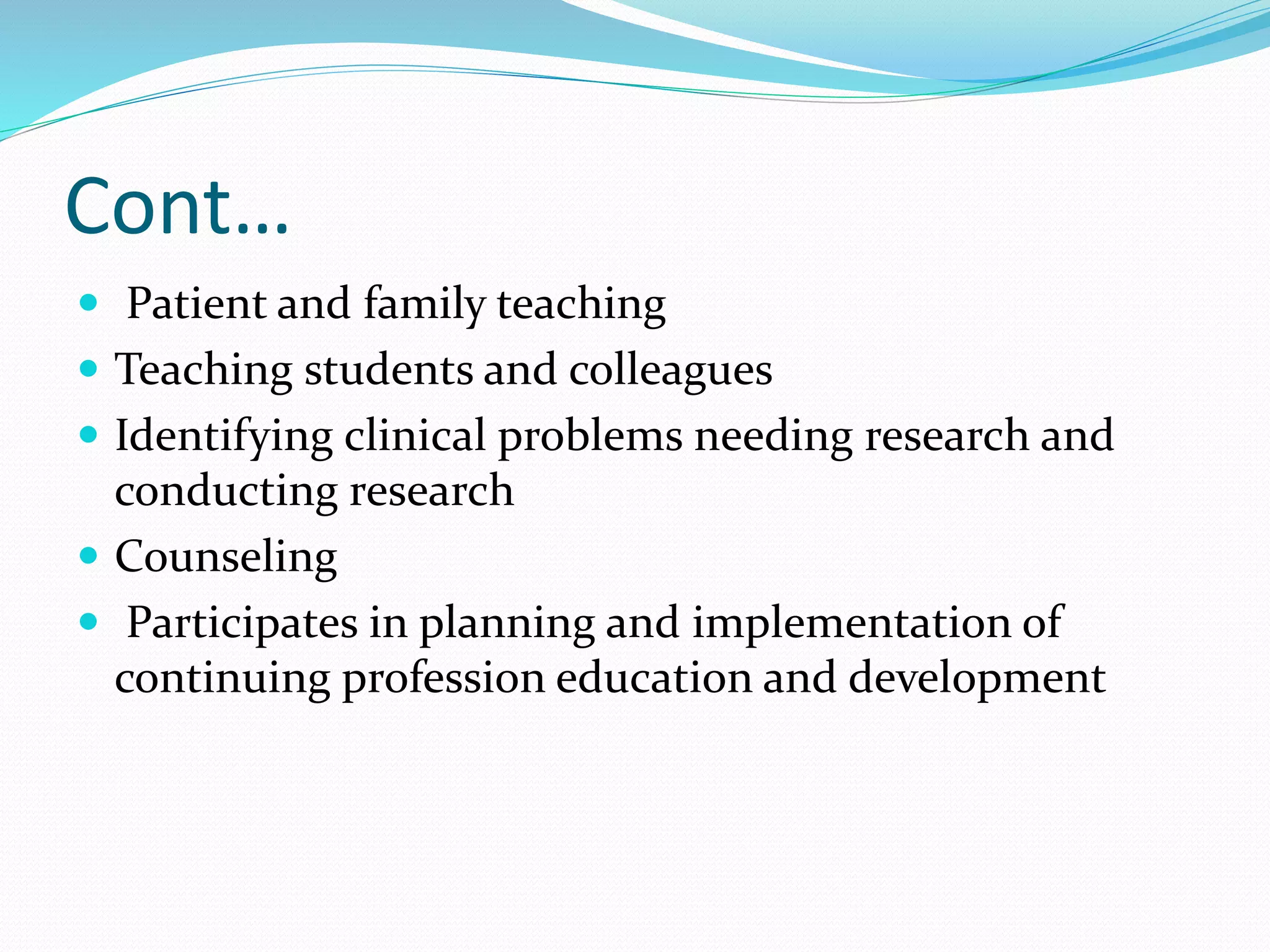 Cont…
 Patient and family teaching
 Teaching students and colleagues
 Identifying clinical problems needing research and
conducting research
 Counseling
 Participates in planning and implementation of
continuing profession education and development
 