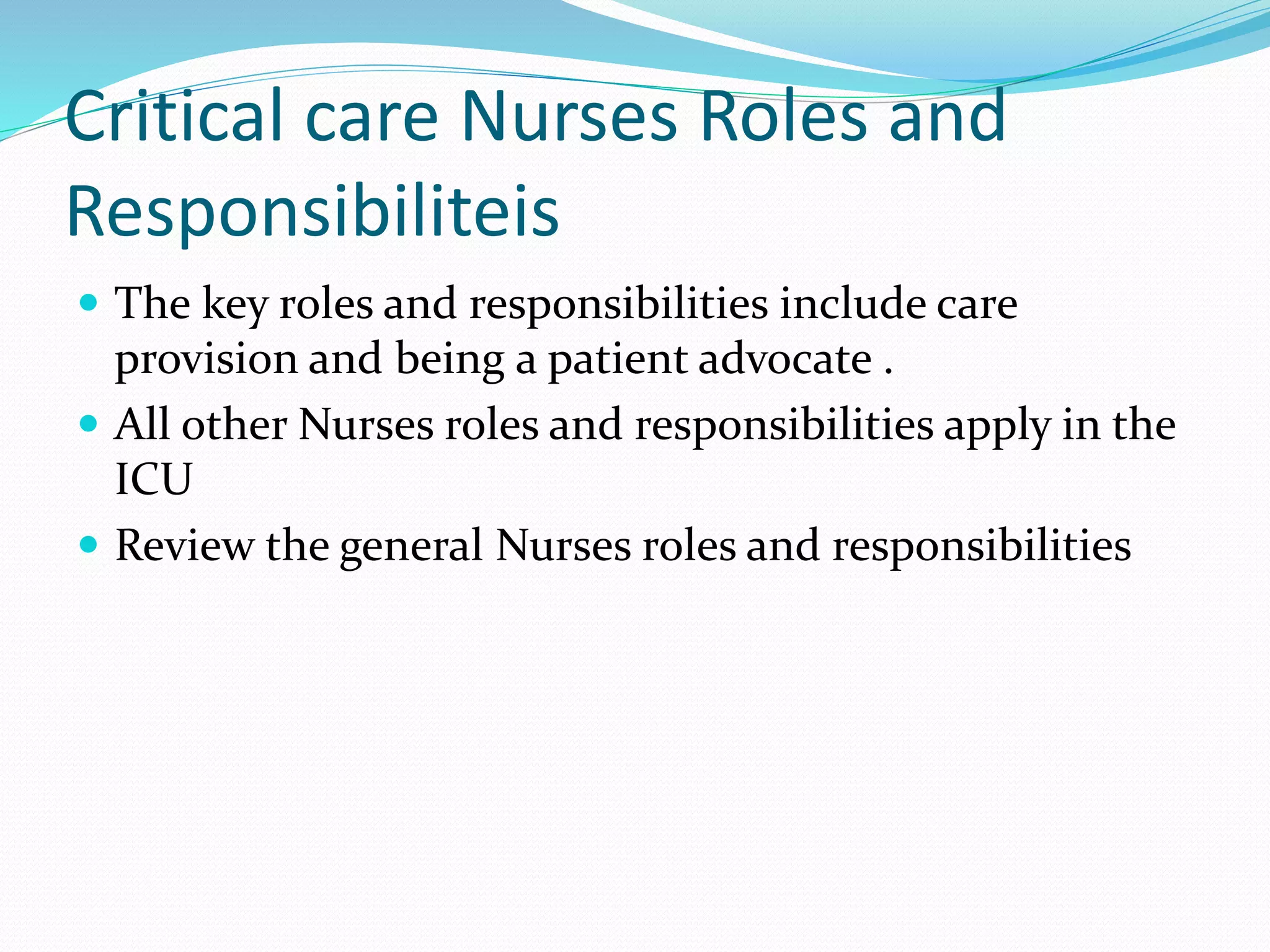 Critical care Nurses Roles and
Responsibiliteis
 The key roles and responsibilities include care
provision and being a patient advocate .
 All other Nurses roles and responsibilities apply in the
ICU
 Review the general Nurses roles and responsibilities
 