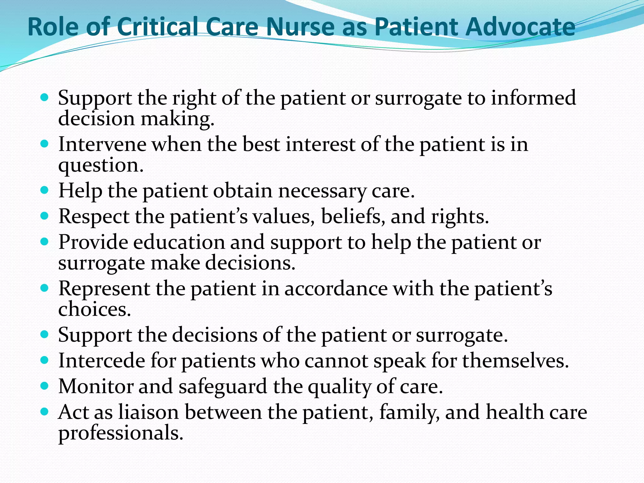 Role of Critical Care Nurse as Patient Advocate
 Support the right of the patient or surrogate to informed
decision making.
 Intervene when the best interest of the patient is in
question.
 Help the patient obtain necessary care.
 Respect the patient’s values, beliefs, and rights.
 Provide education and support to help the patient or
surrogate make decisions.
 Represent the patient in accordance with the patient’s
choices.
 Support the decisions of the patient or surrogate.
 Intercede for patients who cannot speak for themselves.
 Monitor and safeguard the quality of care.
 Act as liaison between the patient, family, and health care
professionals.
 