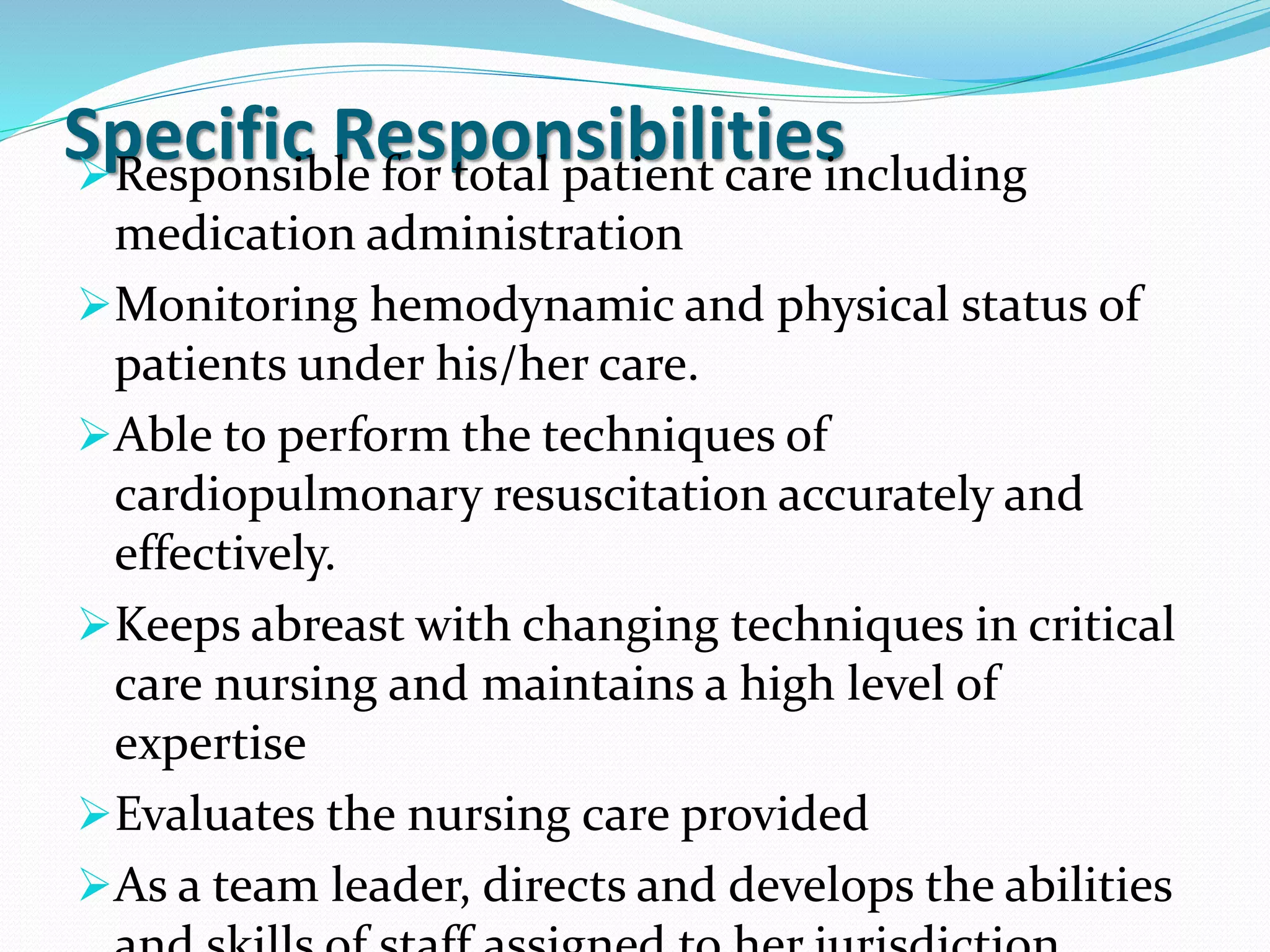 Specific Responsibilities
➢Responsible for total patient care including
medication administration
➢Monitoring hemodynamic and physical status of
patients under his/her care.
➢Able to perform the techniques of
cardiopulmonary resuscitation accurately and
effectively.
➢Keeps abreast with changing techniques in critical
care nursing and maintains a high level of
expertise
➢Evaluates the nursing care provided
➢As a team leader, directs and develops the abilities
 