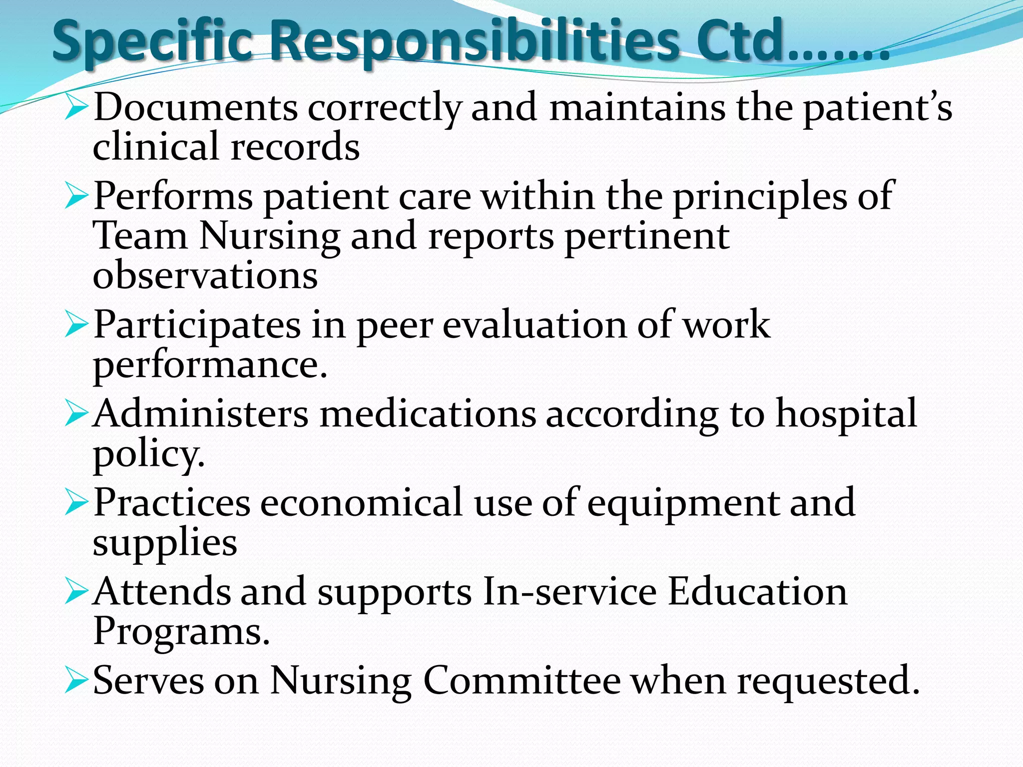 Specific Responsibilities Ctd…….
➢Documents correctly and maintains the patient’s
clinical records
➢Performs patient care within the principles of
Team Nursing and reports pertinent
observations
➢Participates in peer evaluation of work
performance.
➢Administers medications according to hospital
policy.
➢Practices economical use of equipment and
supplies
➢Attends and supports In-service Education
Programs.
➢Serves on Nursing Committee when requested.
 