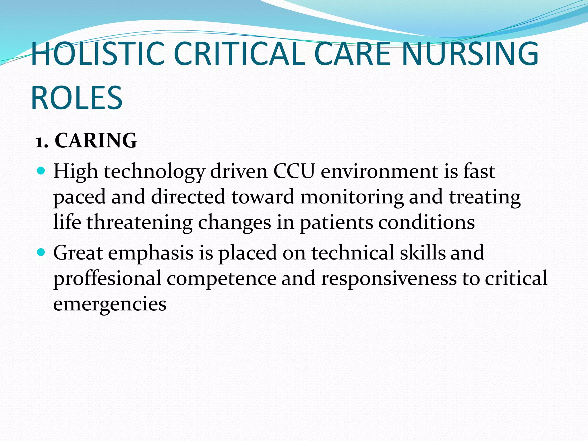 HOLISTIC CRITICAL CARE NURSING
ROLES
1. CARING
 High technology driven CCU environment is fast
paced and directed toward monitoring and treating
life threatening changes in patients conditions
 Great emphasis is placed on technical skills and
proffesional competence and responsiveness to critical
emergencies
 
