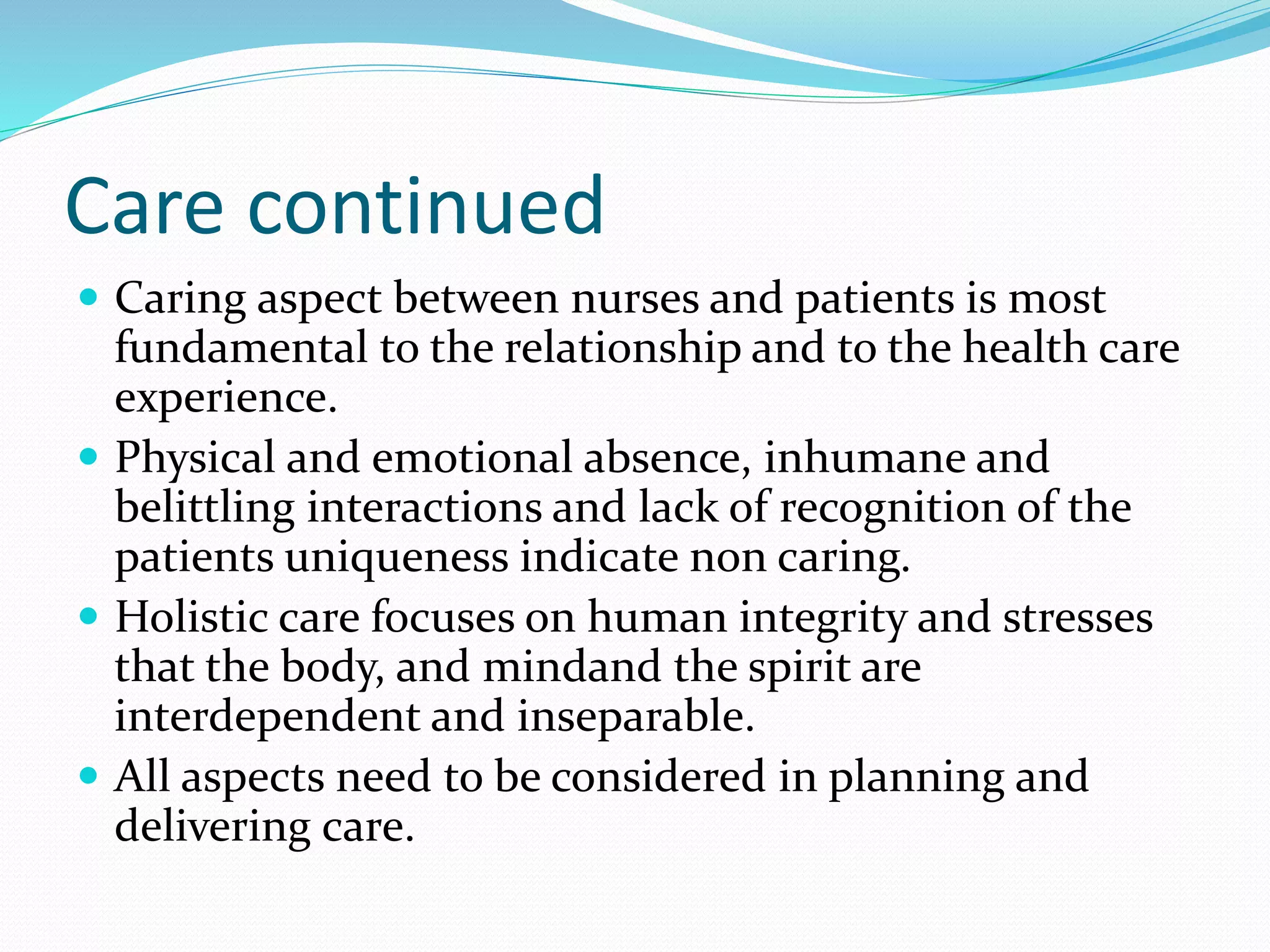 Care continued
 Caring aspect between nurses and patients is most
fundamental to the relationship and to the health care
experience.
 Physical and emotional absence, inhumane and
belittling interactions and lack of recognition of the
patients uniqueness indicate non caring.
 Holistic care focuses on human integrity and stresses
that the body, and mindand the spirit are
interdependent and inseparable.
 All aspects need to be considered in planning and
delivering care.
 