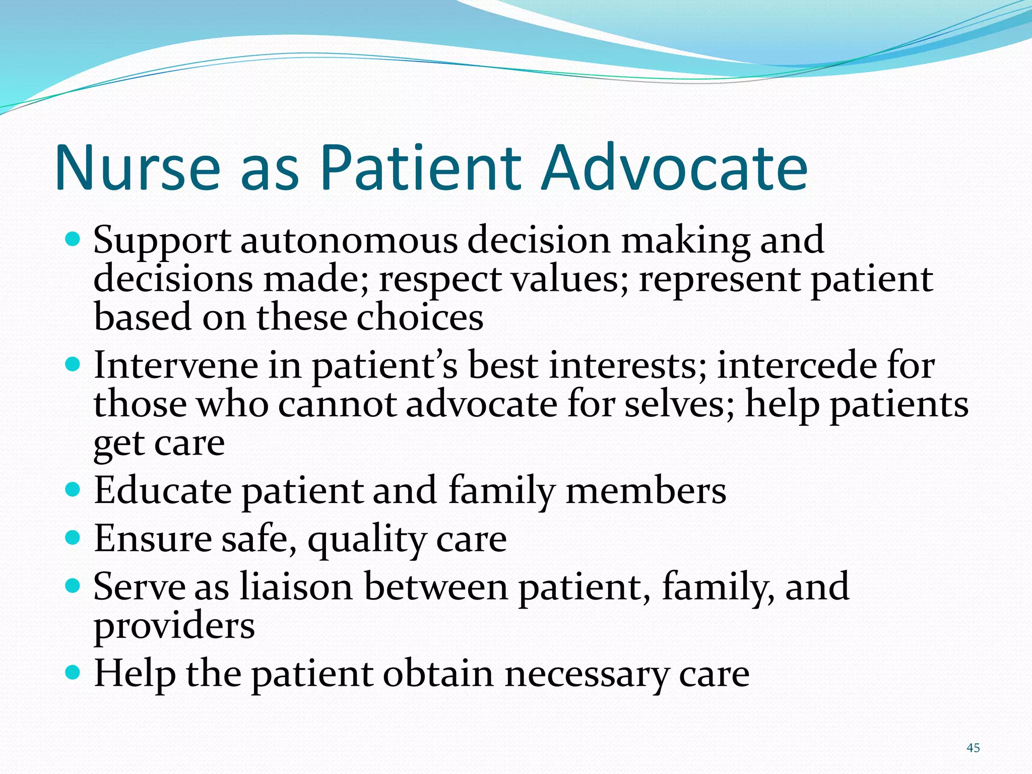 Nurse as Patient Advocate
 Support autonomous decision making and
decisions made; respect values; represent patient
based on these choices
 Intervene in patient’s best interests; intercede for
those who cannot advocate for selves; help patients
get care
 Educate patient and family members
 Ensure safe, quality care
 Serve as liaison between patient, family, and
providers
 Help the patient obtain necessary care
45
 