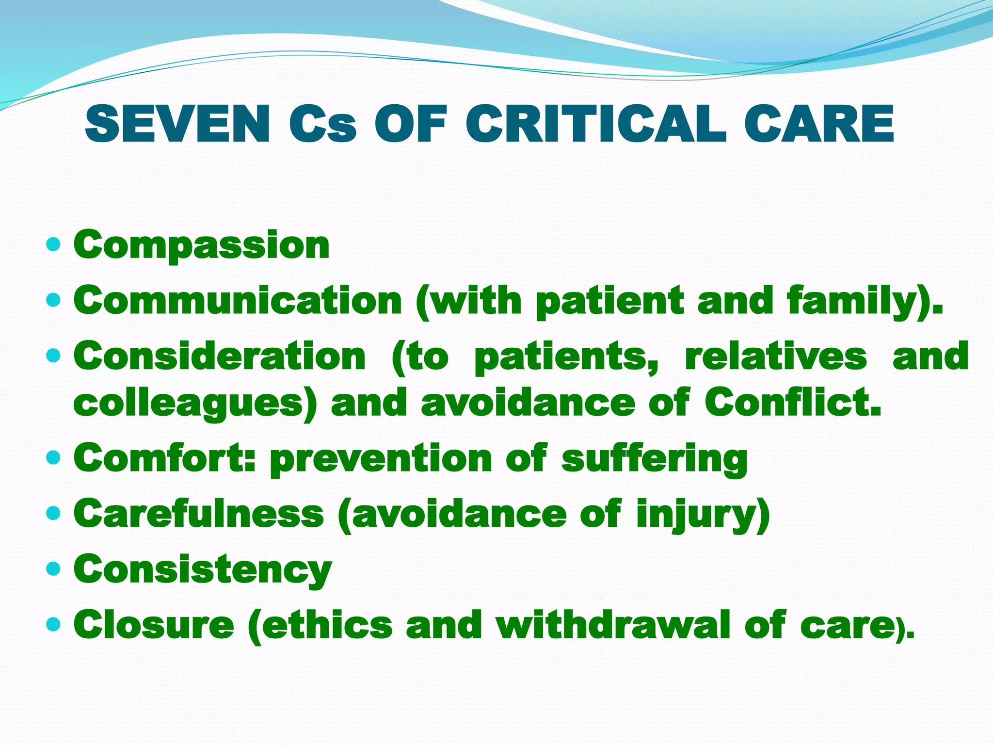 SEVEN Cs OF CRITICAL CARE
 Compassion
 Communication (with patient and family).
 Consideration (to patients, relatives and
colleagues) and avoidance of Conflict.
 Comfort: prevention of suffering
 Carefulness (avoidance of injury)
 Consistency
 Closure (ethics and withdrawal of care).
 
