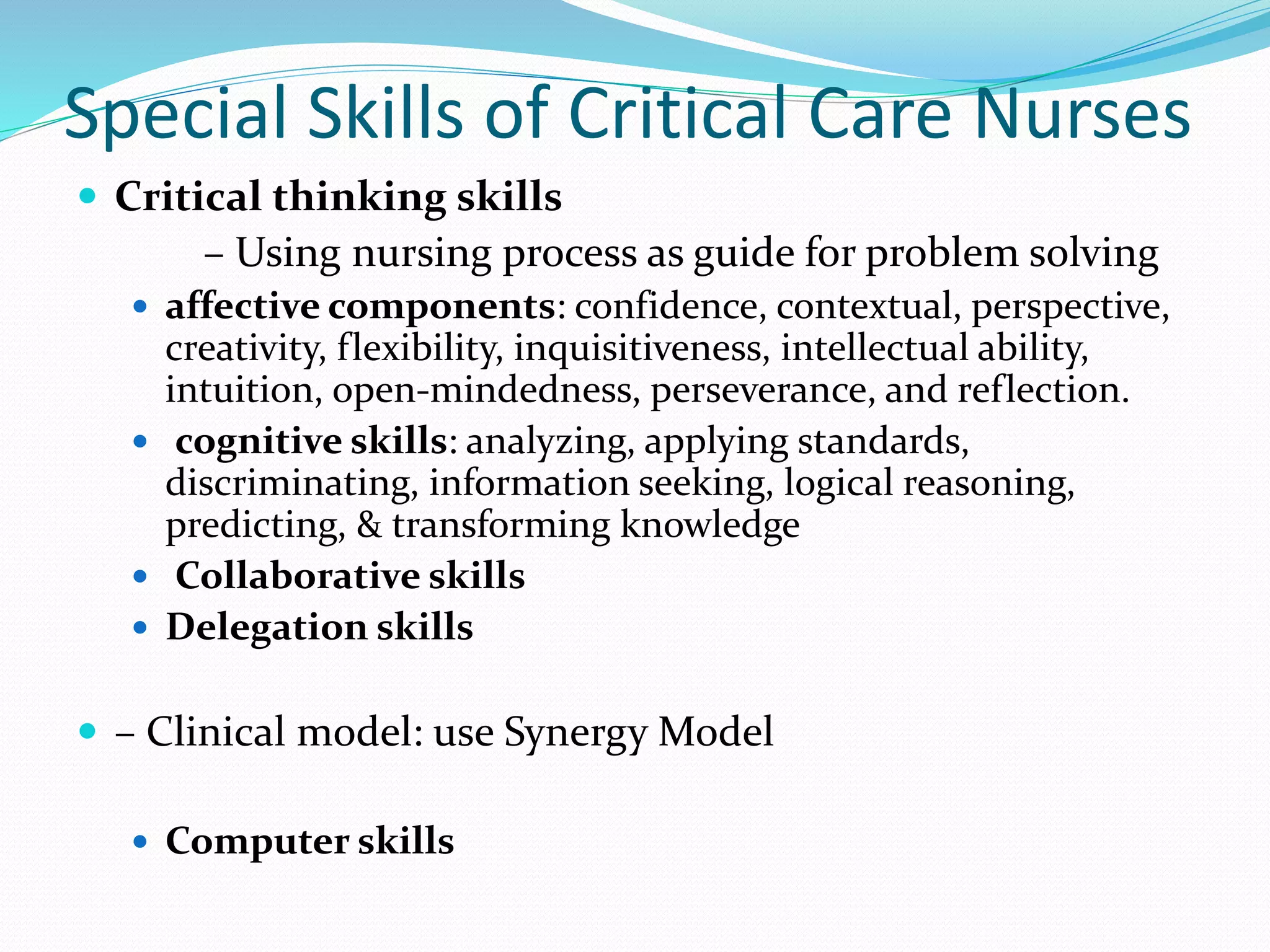 Special Skills of Critical Care Nurses
 Critical thinking skills
– Using nursing process as guide for problem solving
 affective components: confidence, contextual, perspective,
creativity, flexibility, inquisitiveness, intellectual ability,
intuition, open-mindedness, perseverance, and reflection.
 cognitive skills: analyzing, applying standards,
discriminating, information seeking, logical reasoning,
predicting, & transforming knowledge
 Collaborative skills
 Delegation skills
 – Clinical model: use Synergy Model
 Computer skills
 