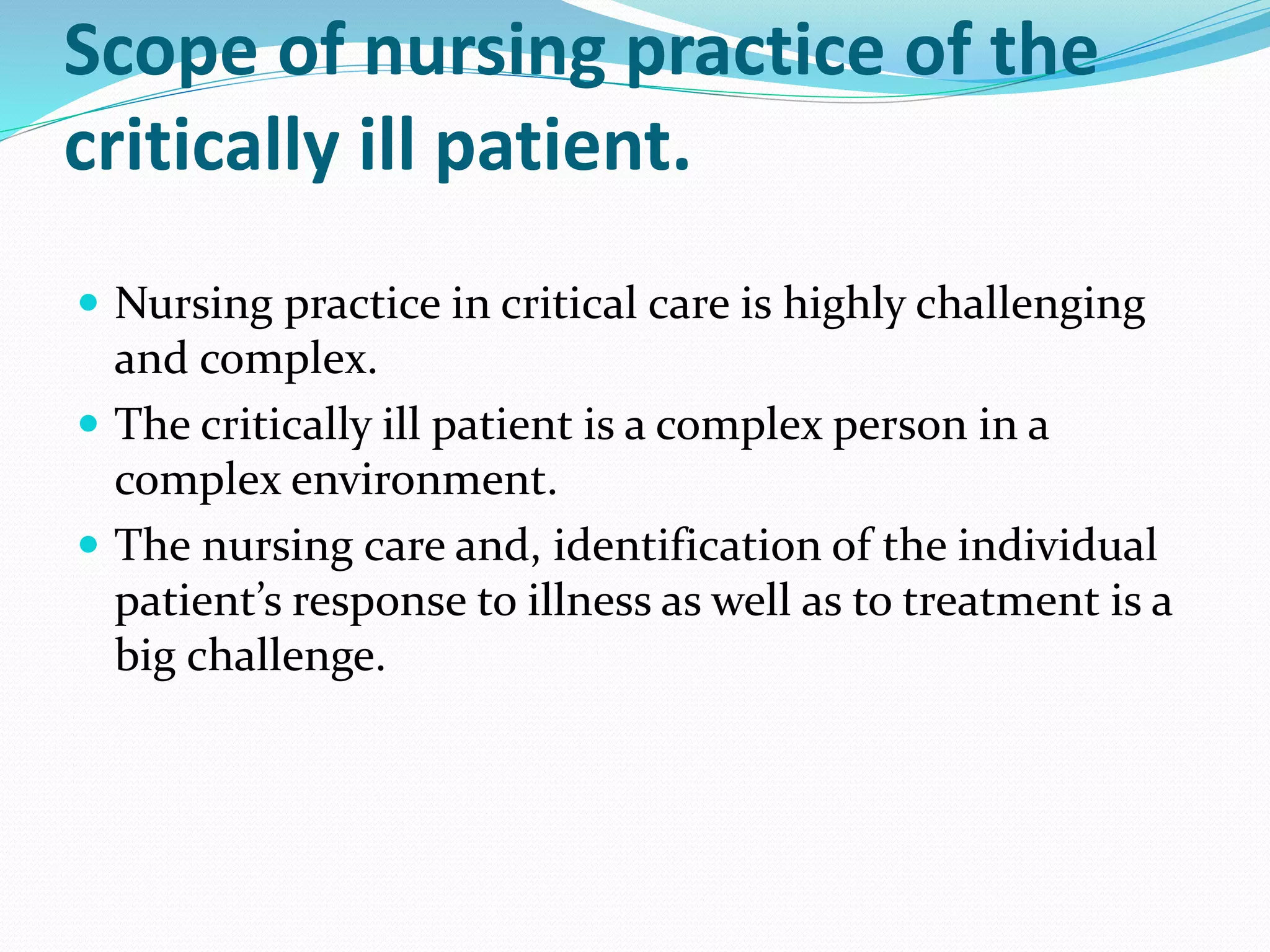Scope of nursing practice of the
critically ill patient.
 Nursing practice in critical care is highly challenging
and complex.
 The critically ill patient is a complex person in a
complex environment.
 The nursing care and, identification of the individual
patient’s response to illness as well as to treatment is a
big challenge.
 