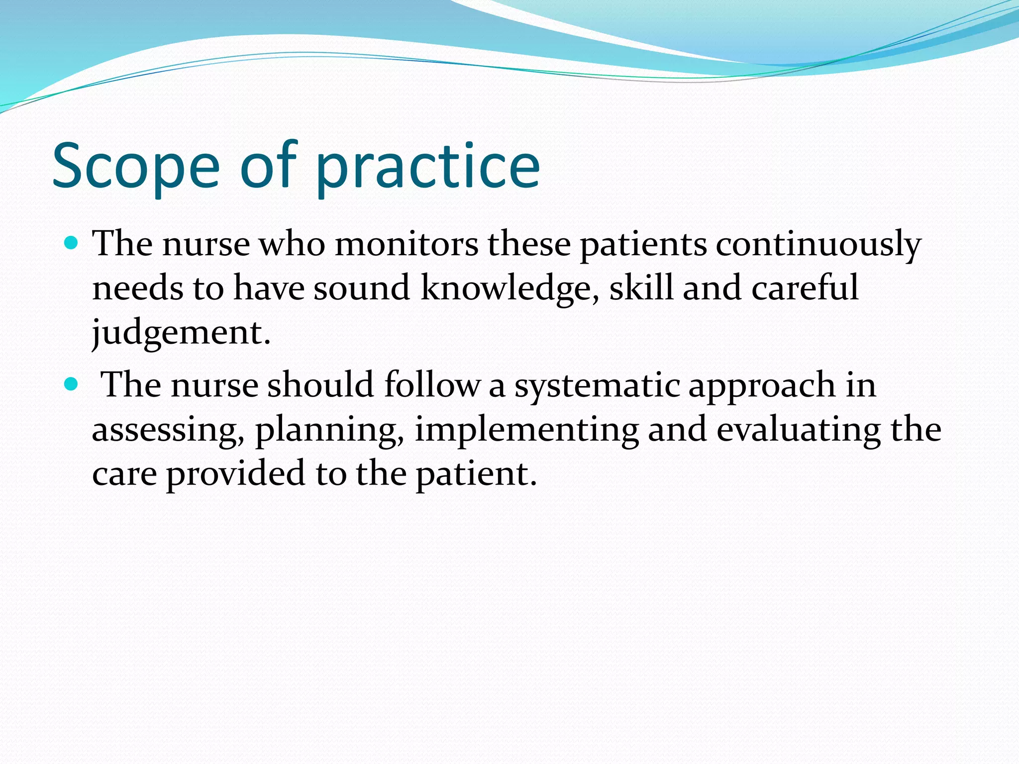 Scope of practice
 The nurse who monitors these patients continuously
needs to have sound knowledge, skill and careful
judgement.
 The nurse should follow a systematic approach in
assessing, planning, implementing and evaluating the
care provided to the patient.
 