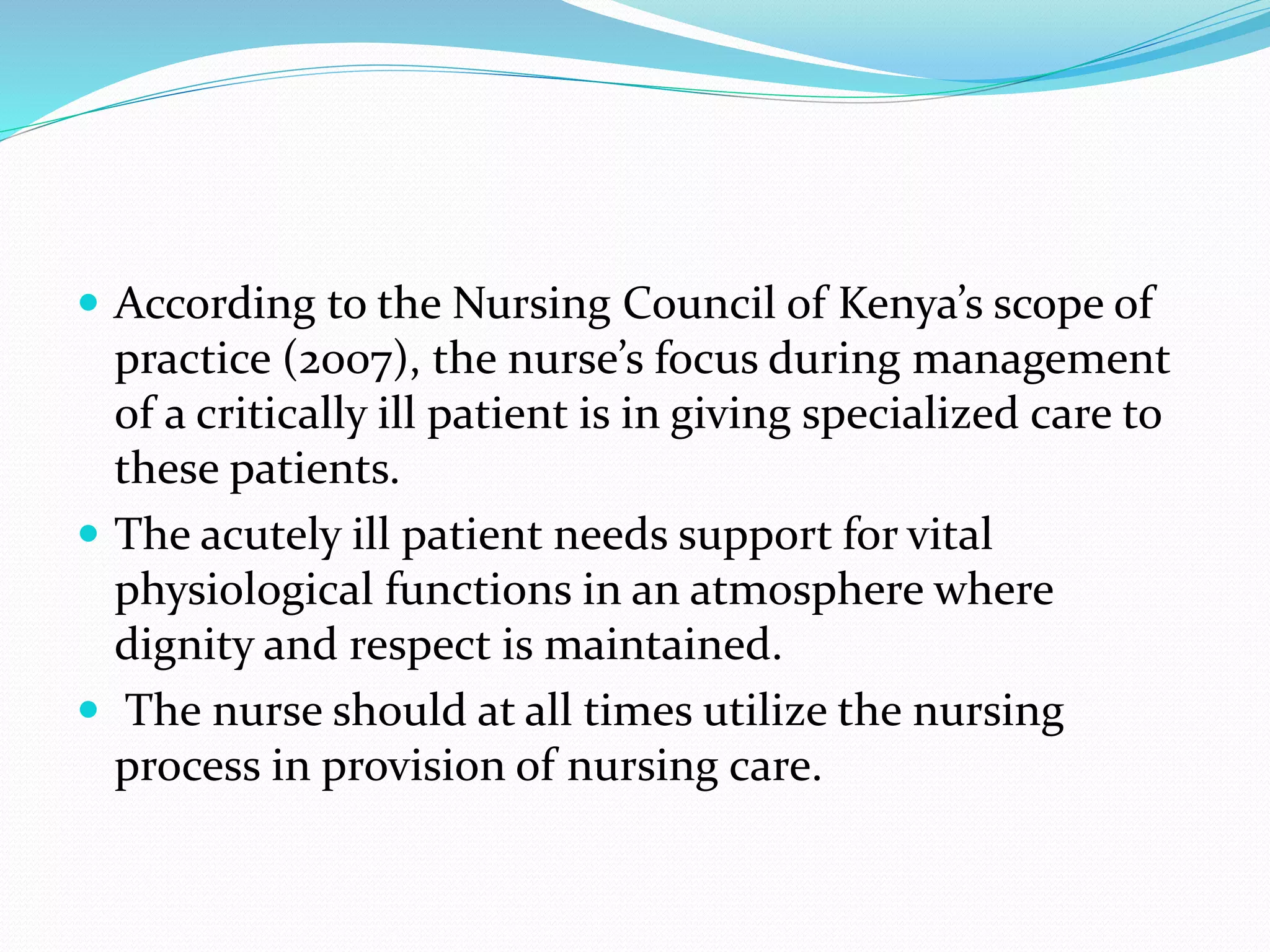  According to the Nursing Council of Kenya’s scope of
practice (2007), the nurse’s focus during management
of a critically ill patient is in giving specialized care to
these patients.
 The acutely ill patient needs support for vital
physiological functions in an atmosphere where
dignity and respect is maintained.
 The nurse should at all times utilize the nursing
process in provision of nursing care.
 