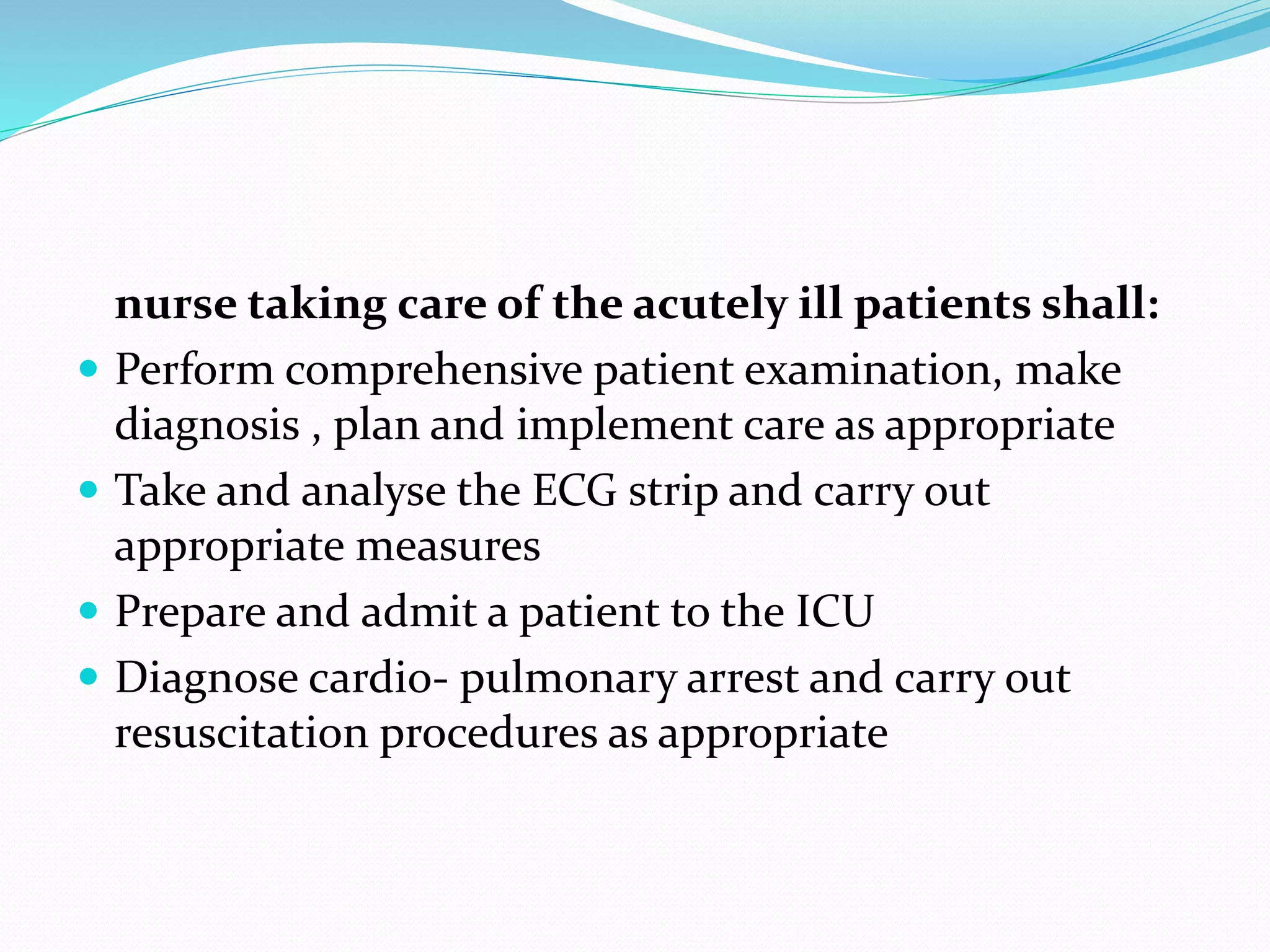 nurse taking care of the acutely ill patients shall:
 Perform comprehensive patient examination, make
diagnosis , plan and implement care as appropriate
 Take and analyse the ECG strip and carry out
appropriate measures
 Prepare and admit a patient to the ICU
 Diagnose cardio- pulmonary arrest and carry out
resuscitation procedures as appropriate
 