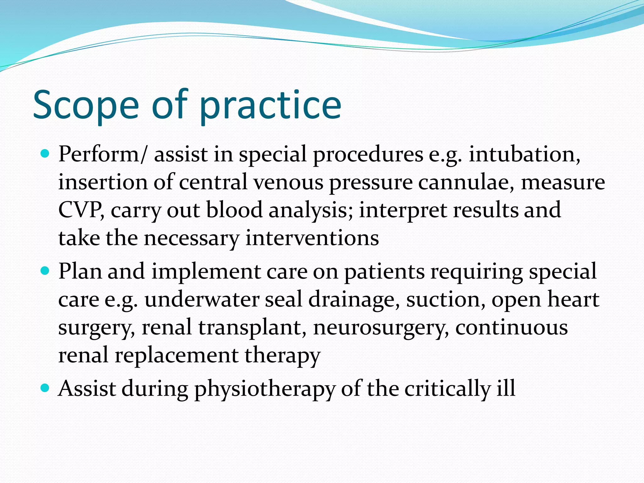 Scope of practice
 Perform/ assist in special procedures e.g. intubation,
insertion of central venous pressure cannulae, measure
CVP, carry out blood analysis; interpret results and
take the necessary interventions
 Plan and implement care on patients requiring special
care e.g. underwater seal drainage, suction, open heart
surgery, renal transplant, neurosurgery, continuous
renal replacement therapy
 Assist during physiotherapy of the critically ill
 