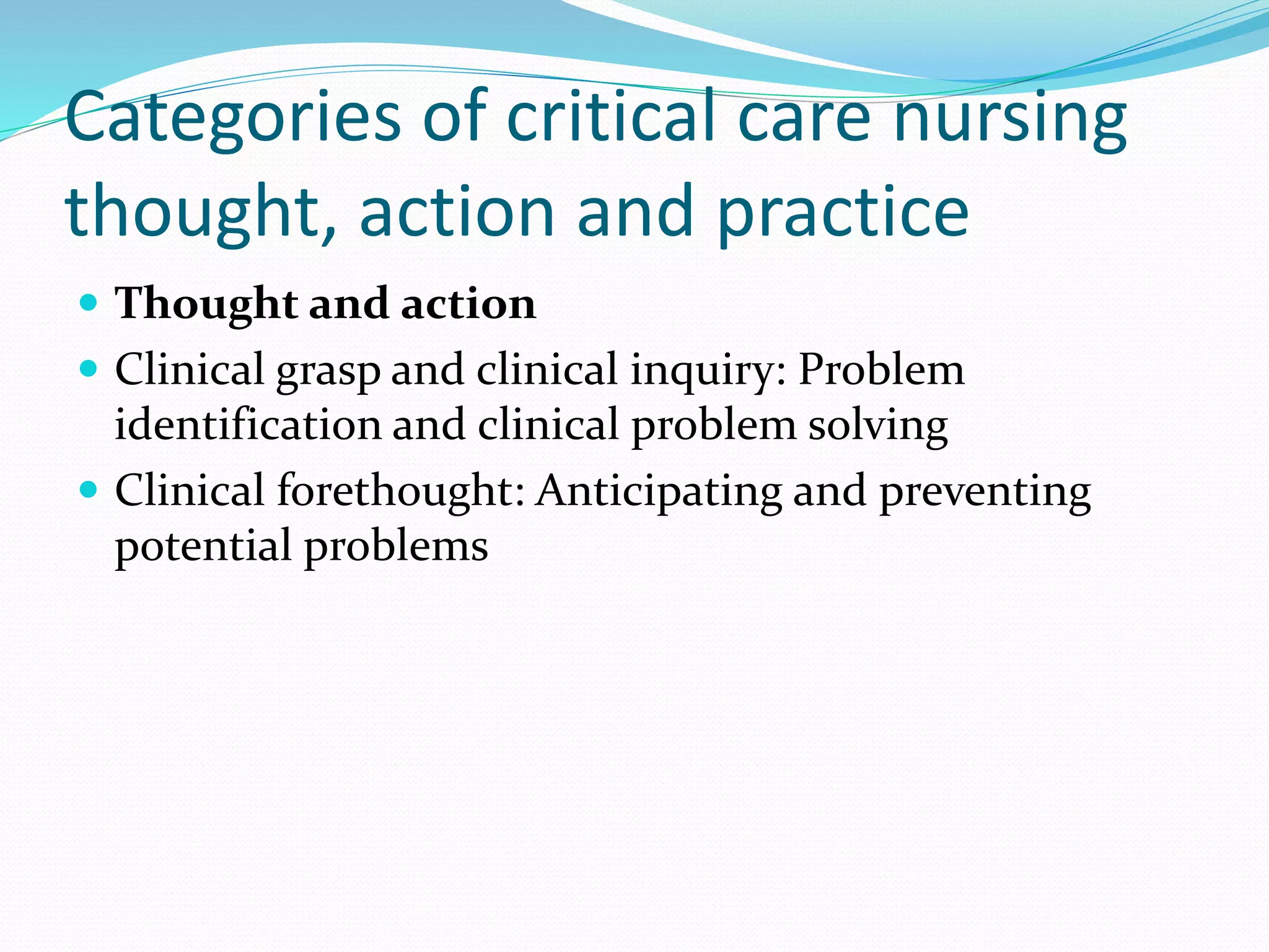 Categories of critical care nursing
thought, action and practice
 Thought and action
 Clinical grasp and clinical inquiry: Problem
identification and clinical problem solving
 Clinical forethought: Anticipating and preventing
potential problems
 