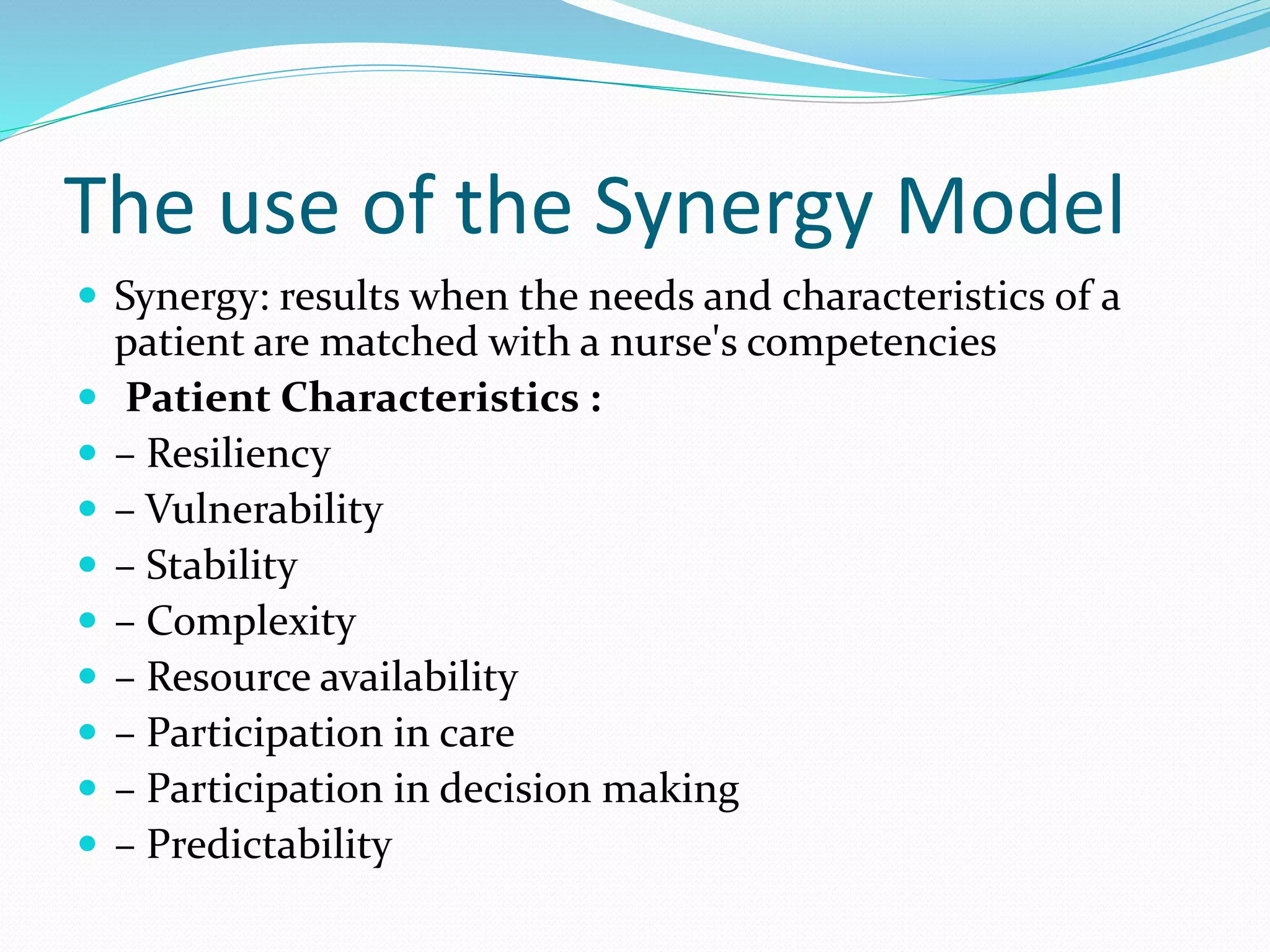The use of the Synergy Model
 Synergy: results when the needs and characteristics of a
patient are matched with a nurse's competencies
 Patient Characteristics :
 – Resiliency
 – Vulnerability
 – Stability
 – Complexity
 – Resource availability
 – Participation in care
 – Participation in decision making
 – Predictability
 