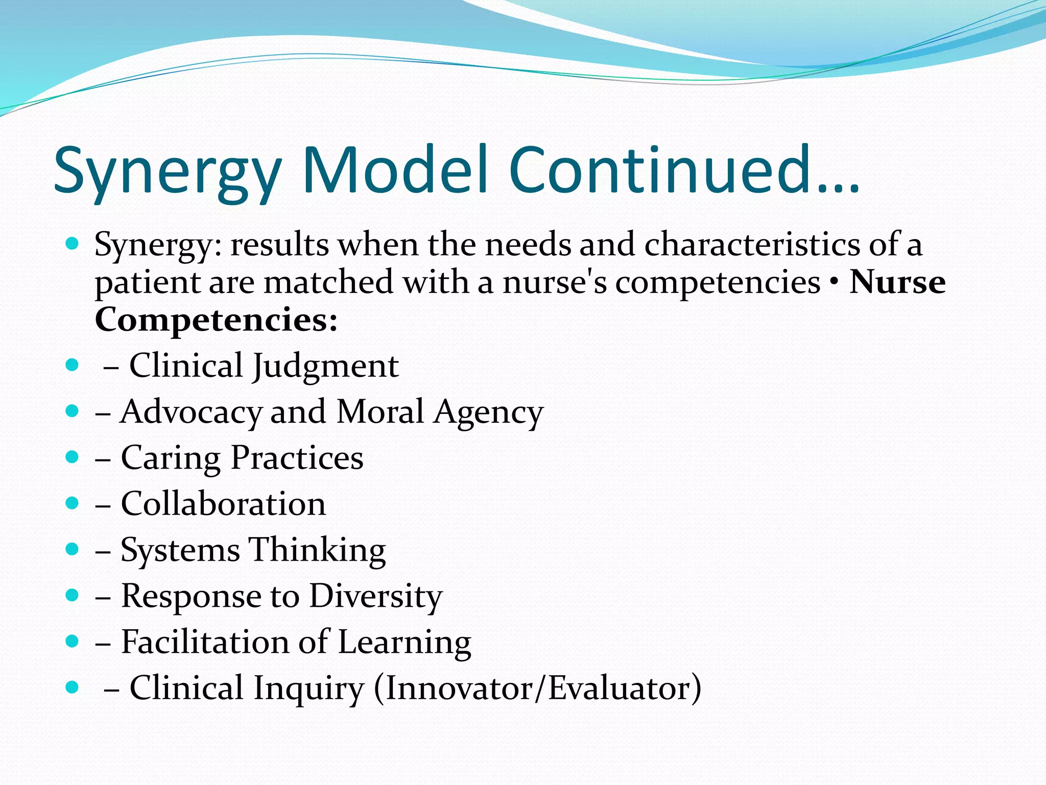 Synergy Model Continued…
 Synergy: results when the needs and characteristics of a
patient are matched with a nurse's competencies • Nurse
Competencies:
 – Clinical Judgment
 – Advocacy and Moral Agency
 – Caring Practices
 – Collaboration
 – Systems Thinking
 – Response to Diversity
 – Facilitation of Learning
 – Clinical Inquiry (Innovator/Evaluator)
 