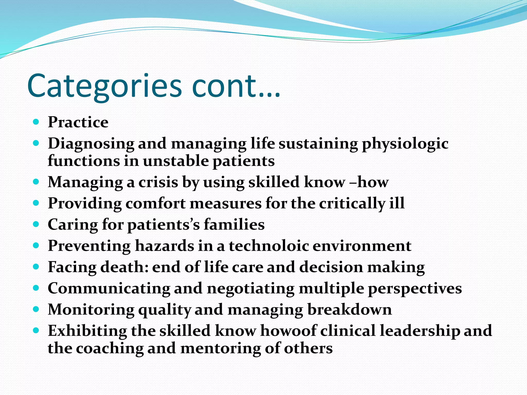 Categories cont…
 Practice
 Diagnosing and managing life sustaining physiologic
functions in unstable patients
 Managing a crisis by using skilled know –how
 Providing comfort measures for the critically ill
 Caring for patients’s families
 Preventing hazards in a technoloic environment
 Facing death: end of life care and decision making
 Communicating and negotiating multiple perspectives
 Monitoring quality and managing breakdown
 Exhibiting the skilled know howoof clinical leadership and
the coaching and mentoring of others
 