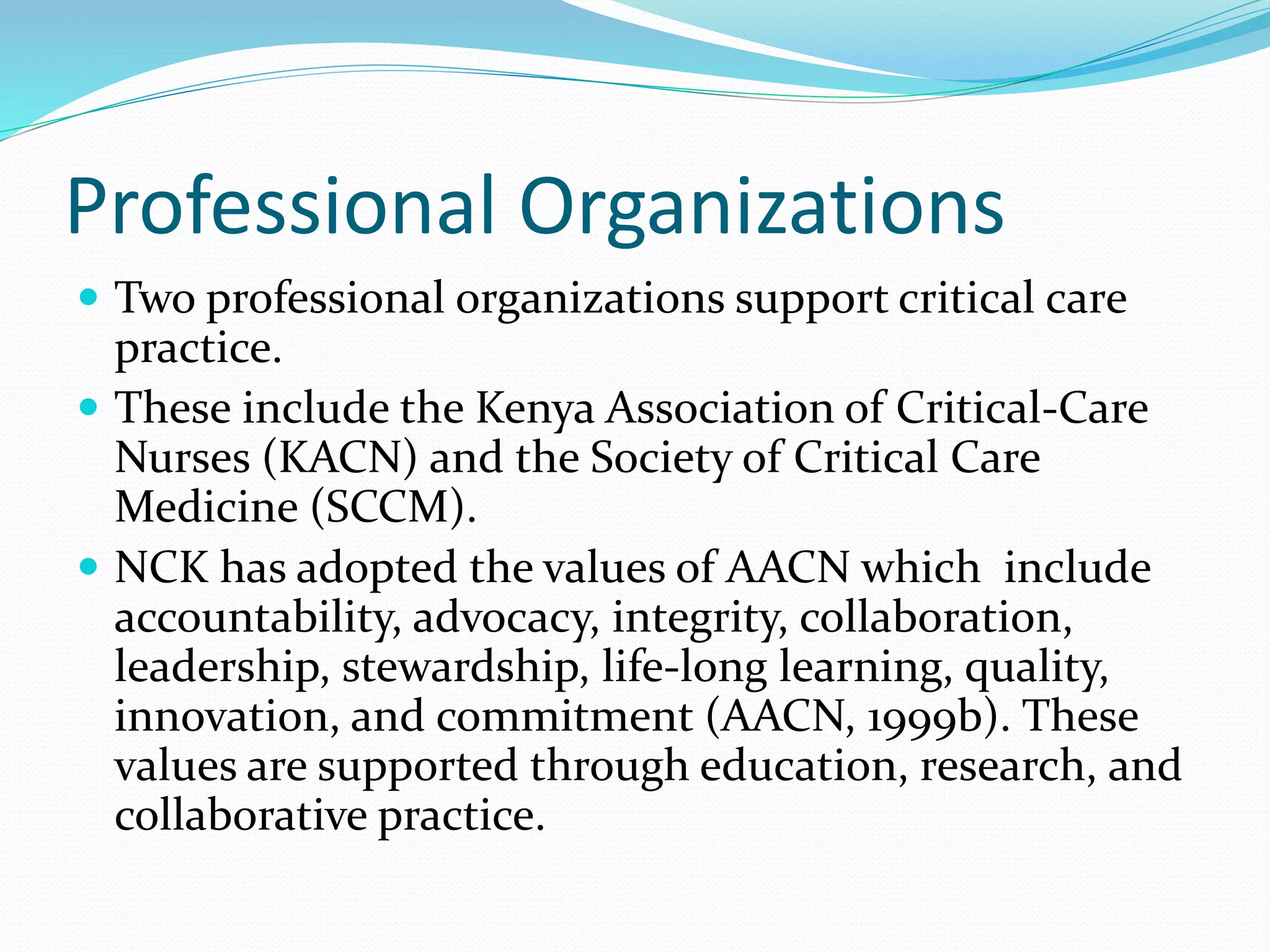 Professional Organizations
 Two professional organizations support critical care
practice.
 These include the Kenya Association of Critical-Care
Nurses (KACN) and the Society of Critical Care
Medicine (SCCM).
 NCK has adopted the values of AACN which include
accountability, advocacy, integrity, collaboration,
leadership, stewardship, life-long learning, quality,
innovation, and commitment (AACN, 1999b). These
values are supported through education, research, and
collaborative practice.
 
