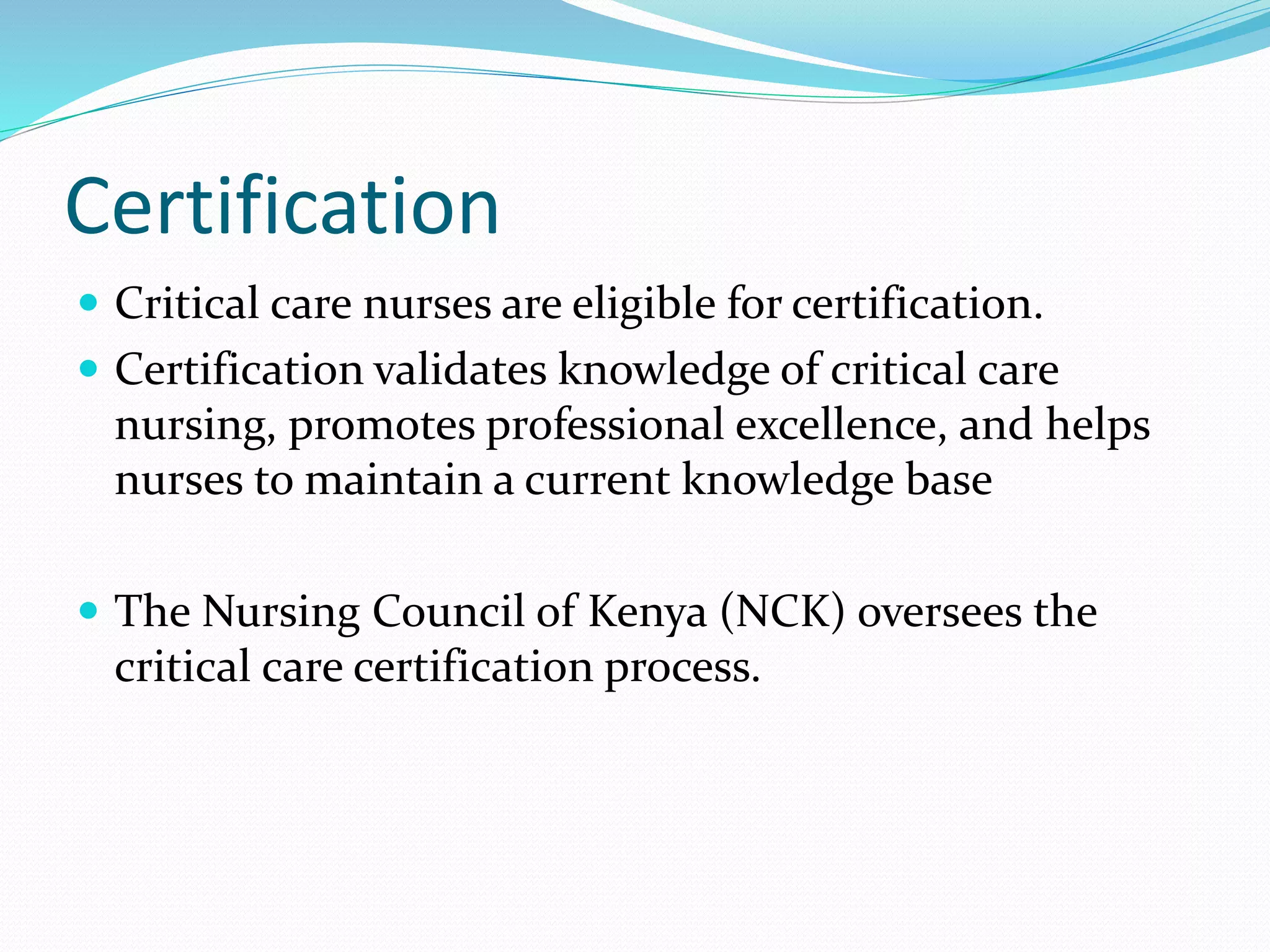 Certification
 Critical care nurses are eligible for certification.
 Certification validates knowledge of critical care
nursing, promotes professional excellence, and helps
nurses to maintain a current knowledge base
 The Nursing Council of Kenya (NCK) oversees the
critical care certification process.
 