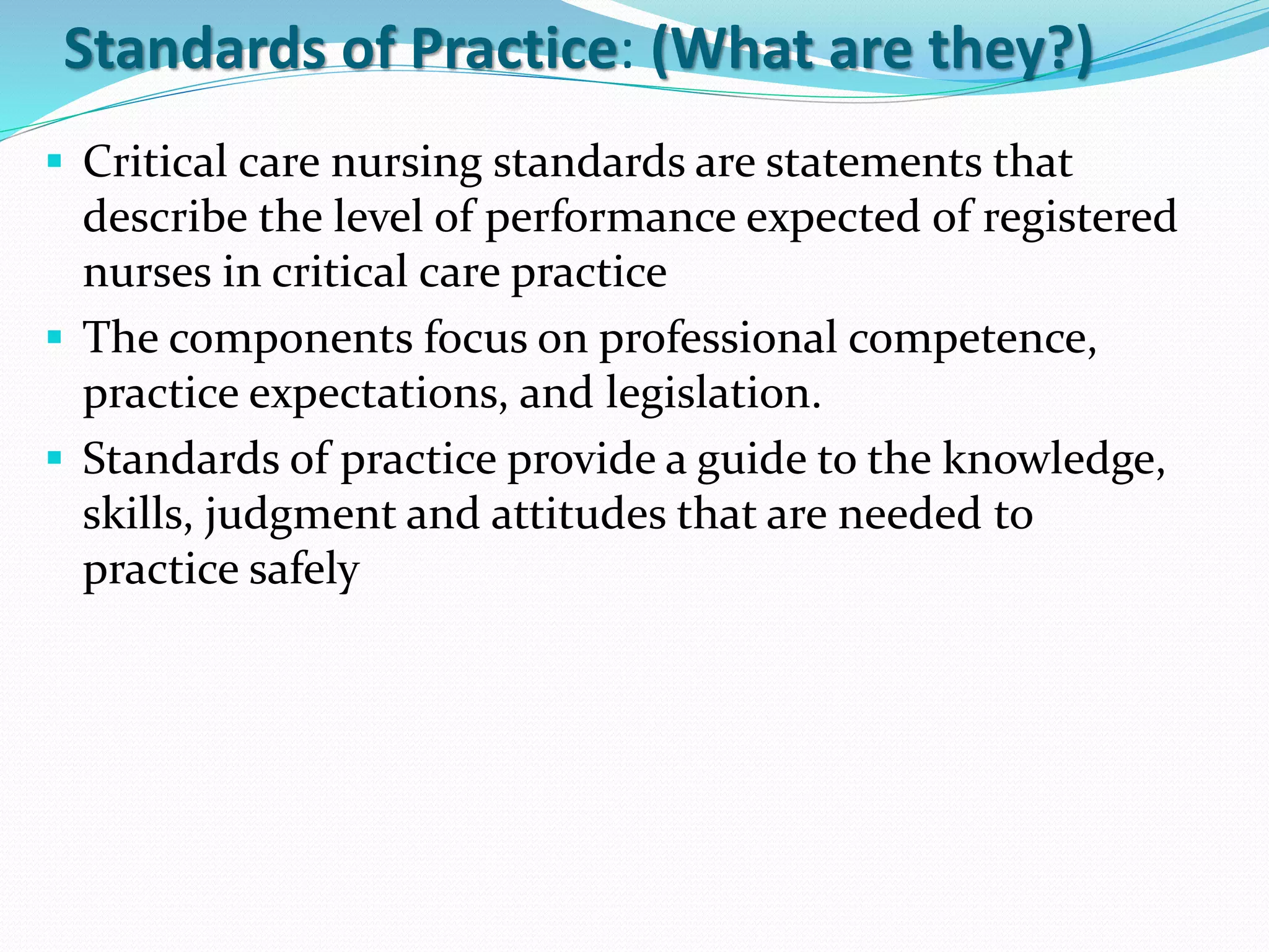 Standards of Practice: (What are they?)
▪ Critical care nursing standards are statements that
describe the level of performance expected of registered
nurses in critical care practice
▪ The components focus on professional competence,
practice expectations, and legislation.
▪ Standards of practice provide a guide to the knowledge,
skills, judgment and attitudes that are needed to
practice safely
 