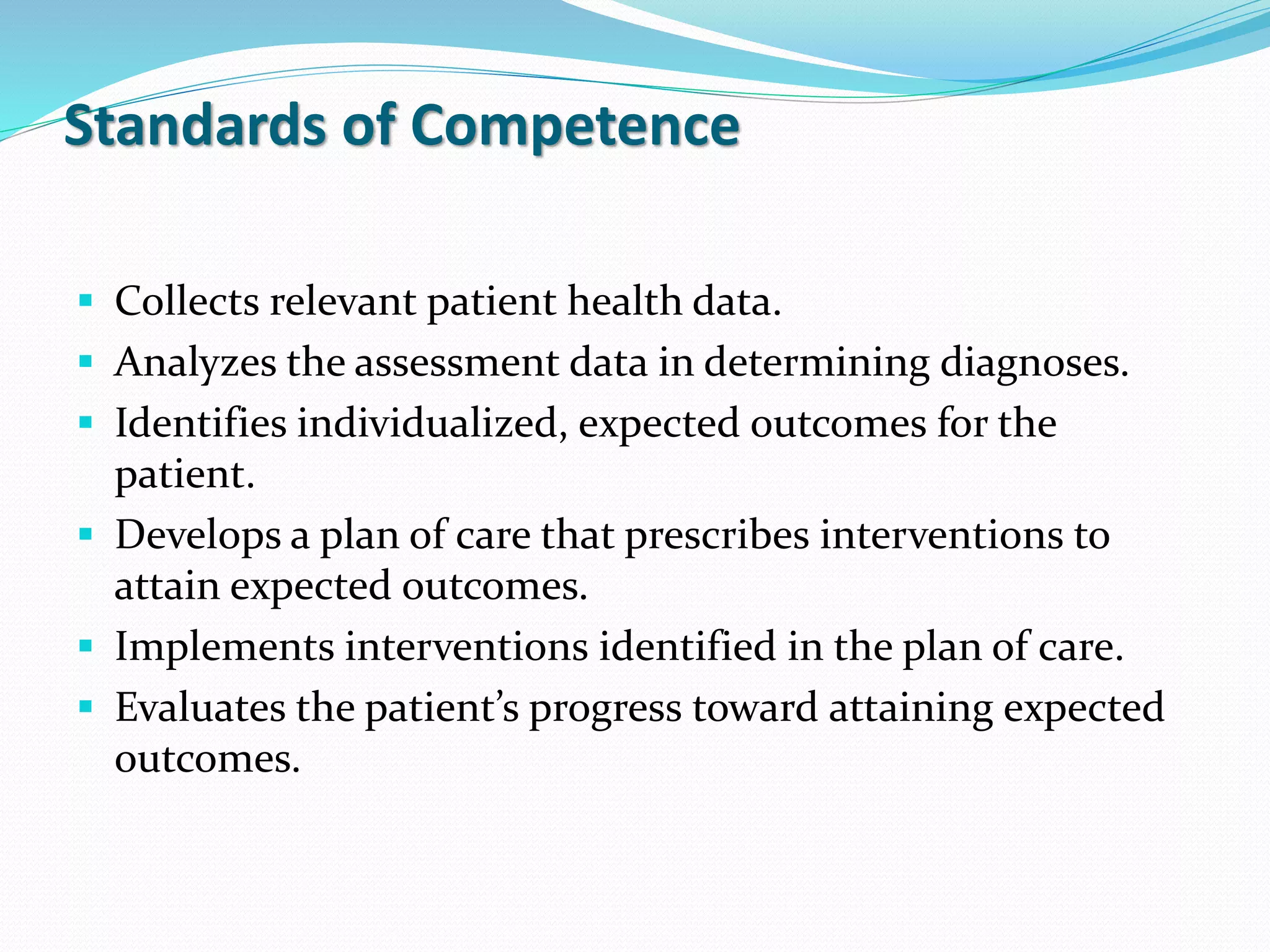 Standards of Competence
▪ Collects relevant patient health data.
▪ Analyzes the assessment data in determining diagnoses.
▪ Identifies individualized, expected outcomes for the
patient.
▪ Develops a plan of care that prescribes interventions to
attain expected outcomes.
▪ Implements interventions identified in the plan of care.
▪ Evaluates the patient’s progress toward attaining expected
outcomes.
 