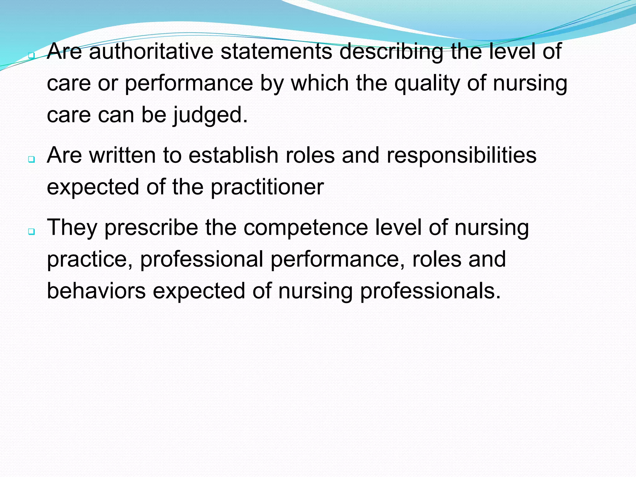 ❑ Are authoritative statements describing the level of
care or performance by which the quality of nursing
care can be judged.
❑ Are written to establish roles and responsibilities
expected of the practitioner
❑ They prescribe the competence level of nursing
practice, professional performance, roles and
behaviors expected of nursing professionals.
 
