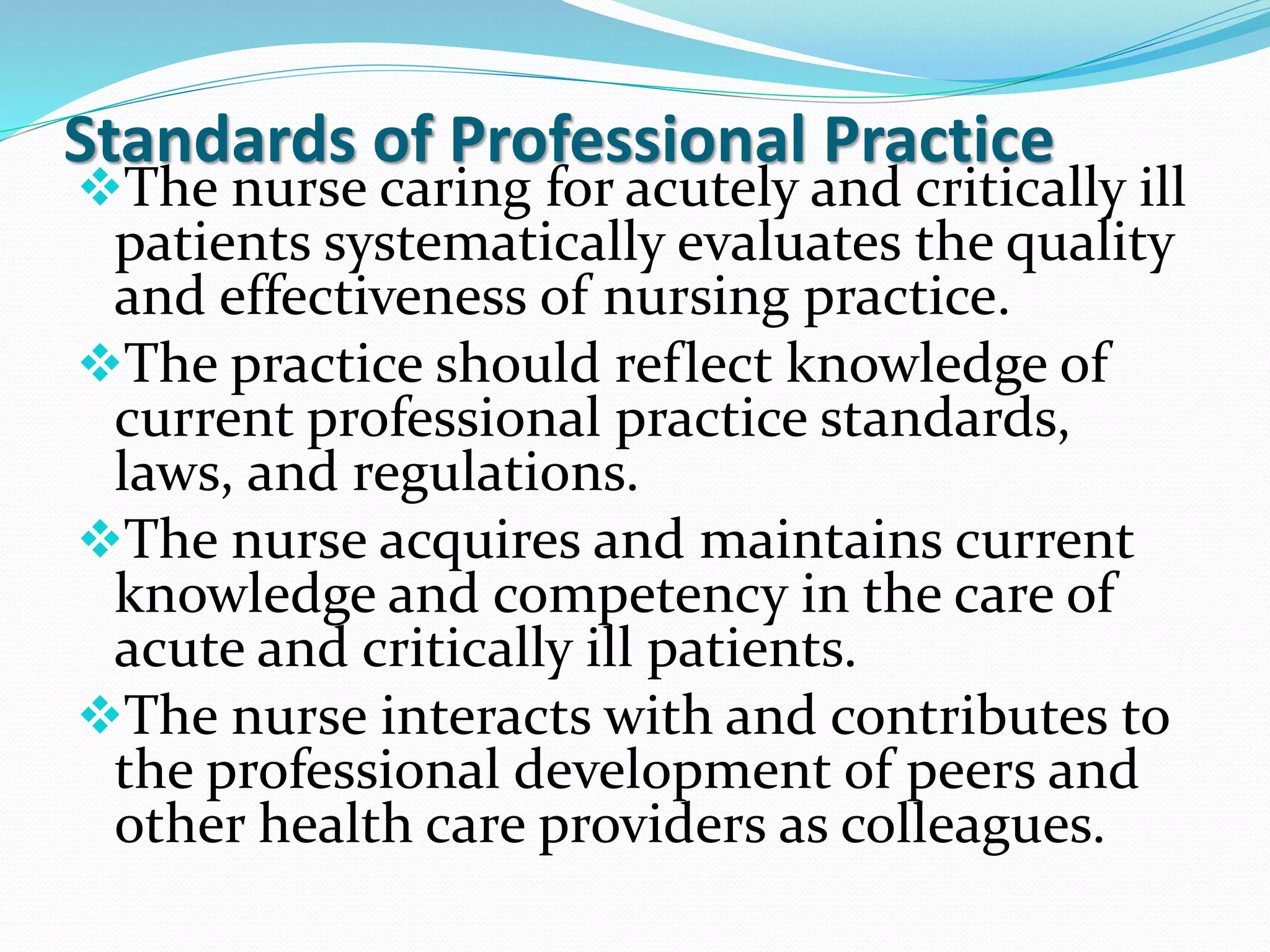 Standards of Professional Practice
❖The nurse caring for acutely and critically ill
patients systematically evaluates the quality
and effectiveness of nursing practice.
❖The practice should reflect knowledge of
current professional practice standards,
laws, and regulations.
❖The nurse acquires and maintains current
knowledge and competency in the care of
acute and critically ill patients.
❖The nurse interacts with and contributes to
the professional development of peers and
other health care providers as colleagues.
 