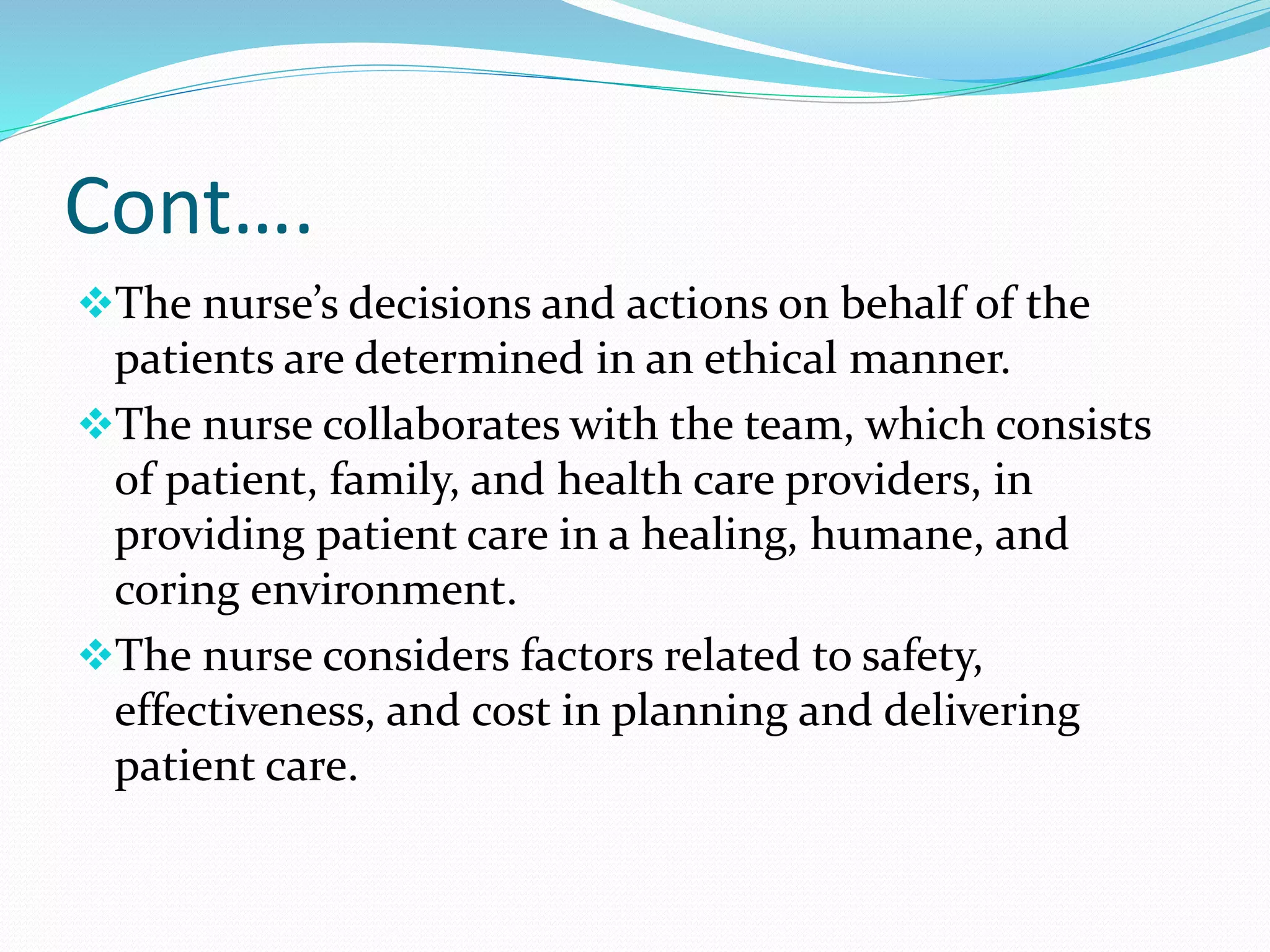 Cont….
❖The nurse’s decisions and actions on behalf of the
patients are determined in an ethical manner.
❖The nurse collaborates with the team, which consists
of patient, family, and health care providers, in
providing patient care in a healing, humane, and
coring environment.
❖The nurse considers factors related to safety,
effectiveness, and cost in planning and delivering
patient care.
 