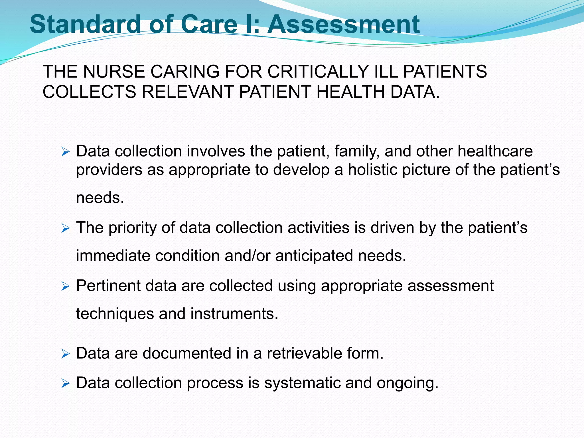 Standard of Care I: Assessment
THE NURSE CARING FOR CRITICALLY ILL PATIENTS
COLLECTS RELEVANT PATIENT HEALTH DATA.
➢ Data collection involves the patient, family, and other healthcare
providers as appropriate to develop a holistic picture of the patient’s
needs.
➢ The priority of data collection activities is driven by the patient’s
immediate condition and/or anticipated needs.
➢ Pertinent data are collected using appropriate assessment
techniques and instruments.
➢ Data are documented in a retrievable form.
➢ Data collection process is systematic and ongoing.
 