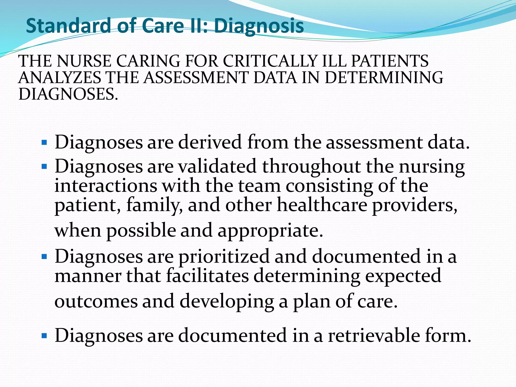 Standard of Care II: Diagnosis
THE NURSE CARING FOR CRITICALLY ILL PATIENTS
ANALYZES THE ASSESSMENT DATA IN DETERMINING
DIAGNOSES.
▪ Diagnoses are derived from the assessment data.
▪ Diagnoses are validated throughout the nursing
interactions with the team consisting of the
patient, family, and other healthcare providers,
when possible and appropriate.
▪ Diagnoses are prioritized and documented in a
manner that facilitates determining expected
outcomes and developing a plan of care.
▪ Diagnoses are documented in a retrievable form.
 