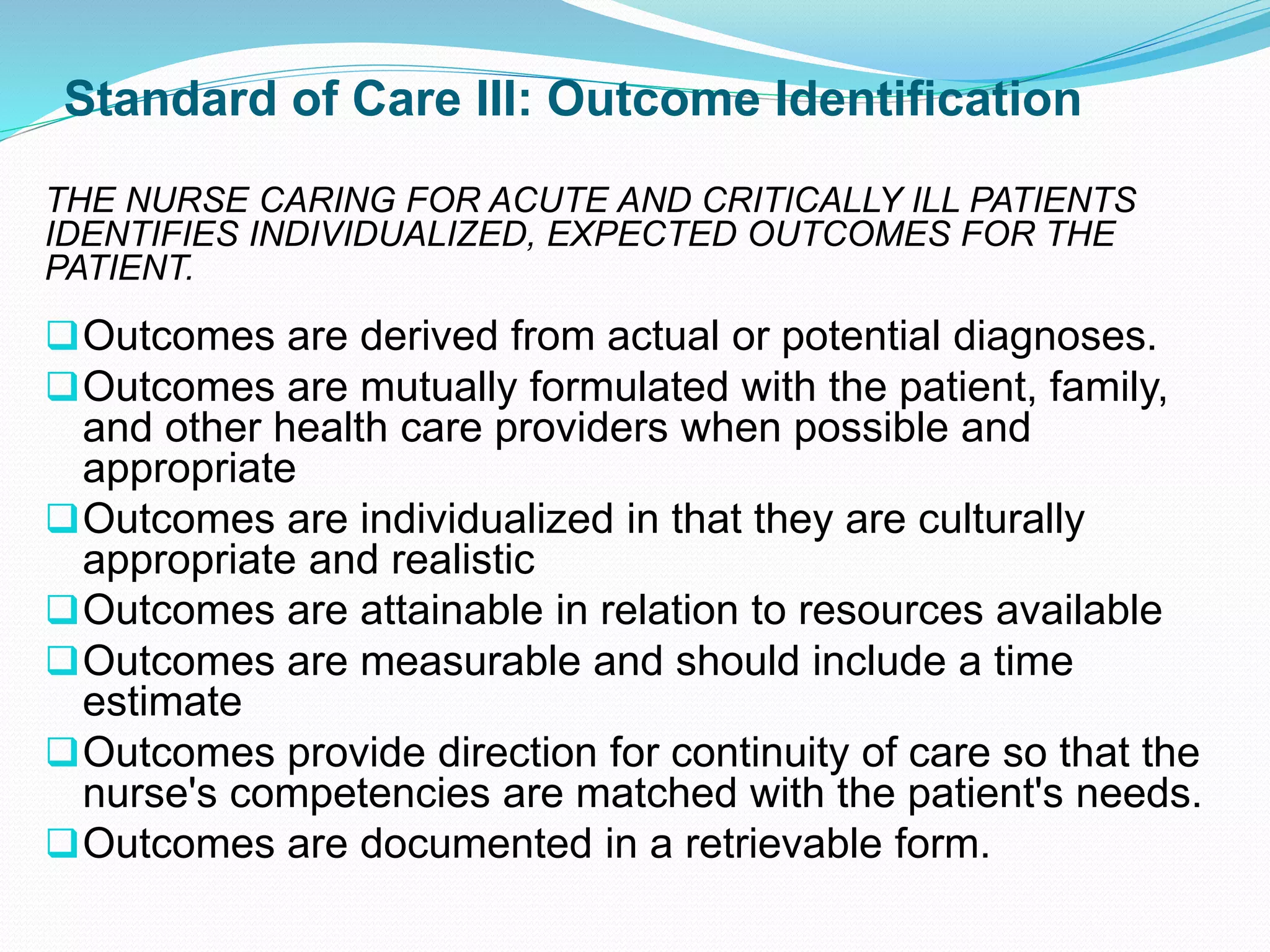 Standard of Care III: Outcome Identification
THE NURSE CARING FOR ACUTE AND CRITICALLY ILL PATIENTS
IDENTIFIES INDIVIDUALIZED, EXPECTED OUTCOMES FOR THE
PATIENT.
❑Outcomes are derived from actual or potential diagnoses.
❑Outcomes are mutually formulated with the patient, family,
and other health care providers when possible and
appropriate
❑Outcomes are individualized in that they are culturally
appropriate and realistic
❑Outcomes are attainable in relation to resources available
❑Outcomes are measurable and should include a time
estimate
❑Outcomes provide direction for continuity of care so that the
nurse's competencies are matched with the patient's needs.
❑Outcomes are documented in a retrievable form.
 