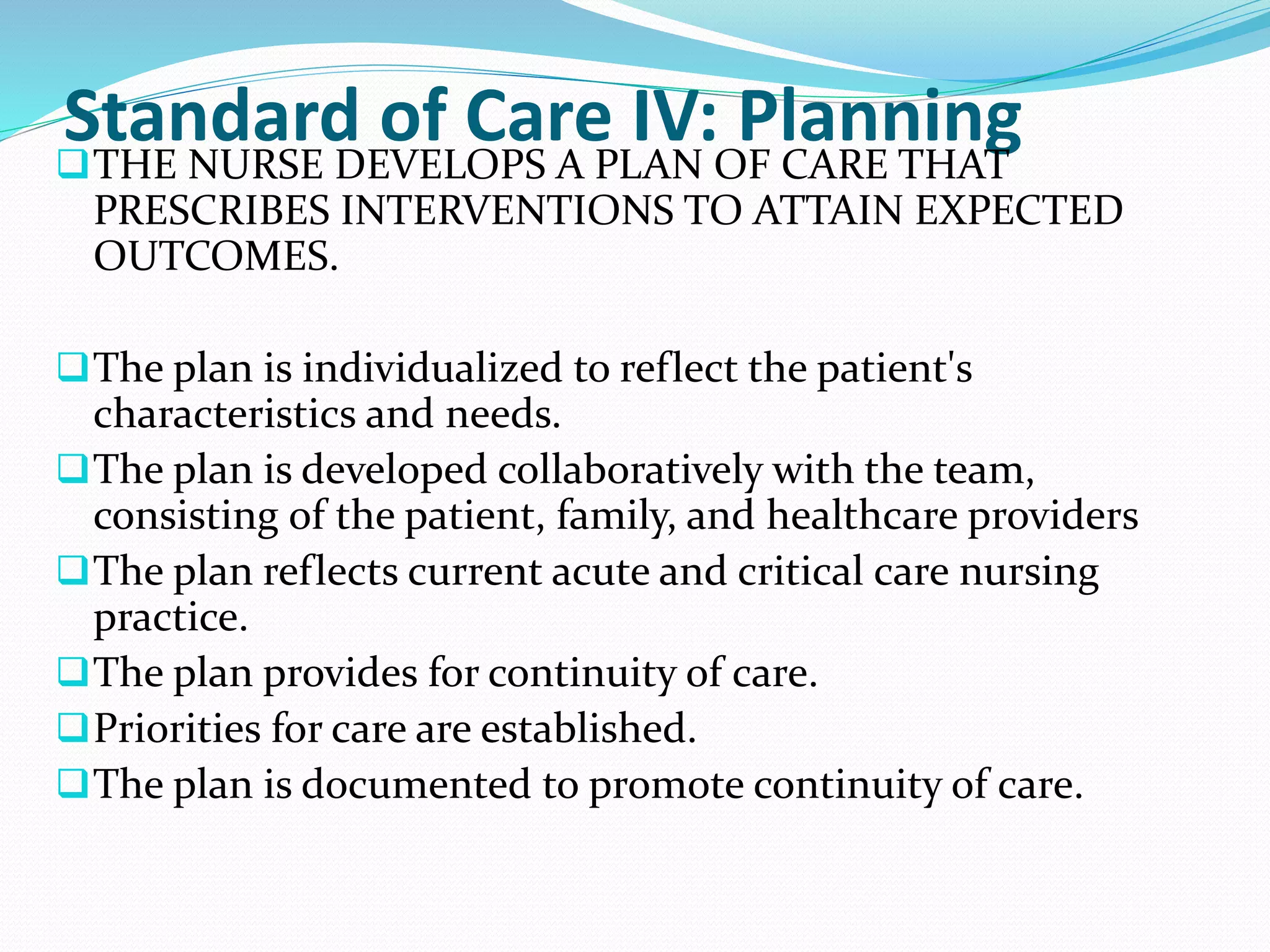 Standard of Care IV: Planning
❑THE NURSE DEVELOPS A PLAN OF CARE THAT
PRESCRIBES INTERVENTIONS TO ATTAIN EXPECTED
OUTCOMES.
❑The plan is individualized to reflect the patient's
characteristics and needs.
❑The plan is developed collaboratively with the team,
consisting of the patient, family, and healthcare providers
❑The plan reflects current acute and critical care nursing
practice.
❑The plan provides for continuity of care.
❑Priorities for care are established.
❑The plan is documented to promote continuity of care.
 