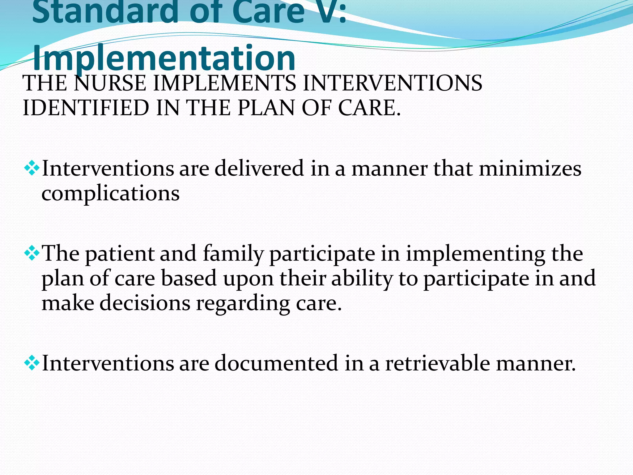 Standard of Care V:
Implementation
THE NURSE IMPLEMENTS INTERVENTIONS
IDENTIFIED IN THE PLAN OF CARE.
❖Interventions are delivered in a manner that minimizes
complications
❖The patient and family participate in implementing the
plan of care based upon their ability to participate in and
make decisions regarding care.
❖Interventions are documented in a retrievable manner.
 