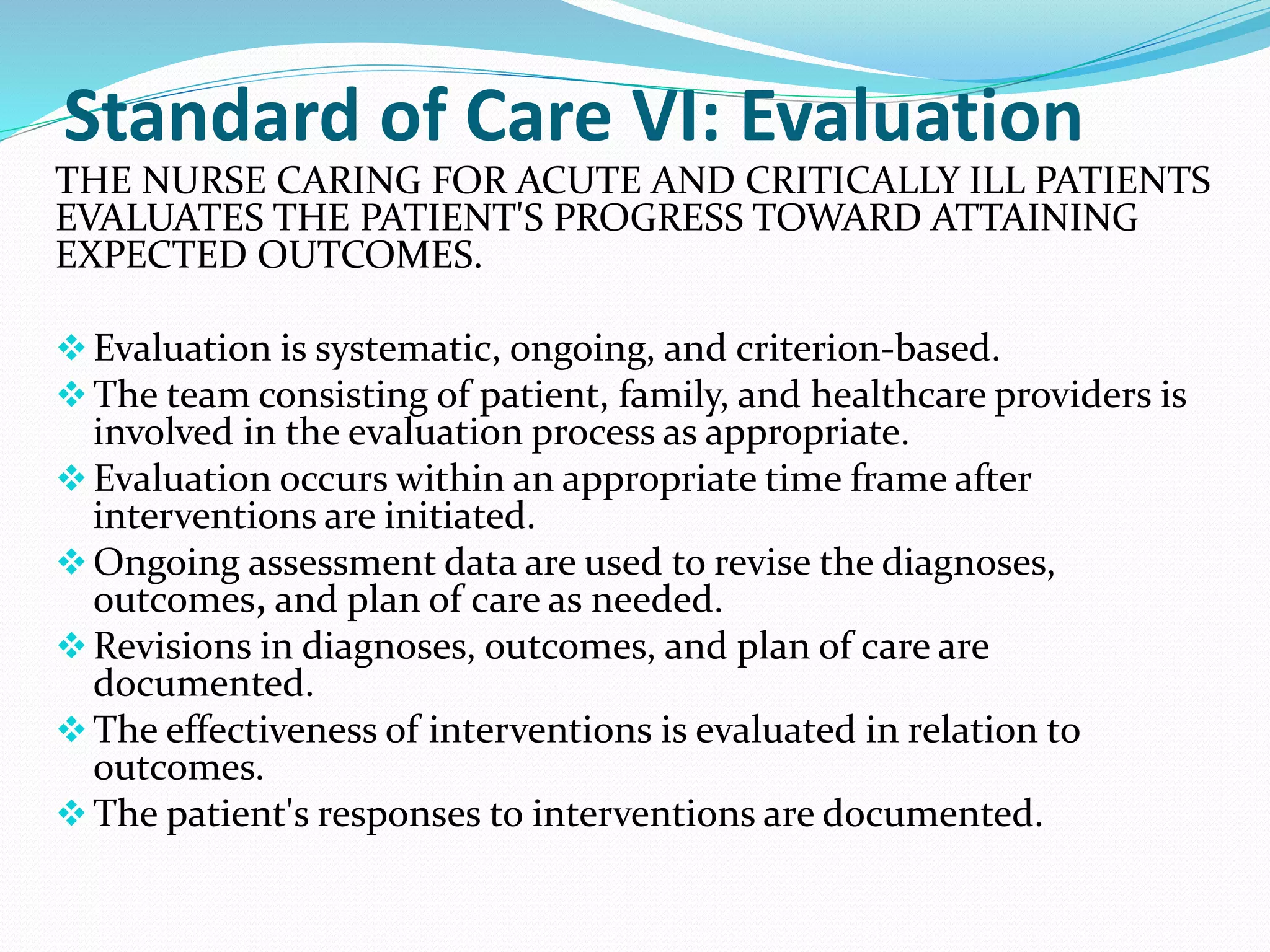 Standard of Care VI: Evaluation
THE NURSE CARING FOR ACUTE AND CRITICALLY ILL PATIENTS
EVALUATES THE PATIENT'S PROGRESS TOWARD ATTAINING
EXPECTED OUTCOMES.
❖Evaluation is systematic, ongoing, and criterion-based.
❖The team consisting of patient, family, and healthcare providers is
involved in the evaluation process as appropriate.
❖Evaluation occurs within an appropriate time frame after
interventions are initiated.
❖Ongoing assessment data are used to revise the diagnoses,
outcomes, and plan of care as needed.
❖Revisions in diagnoses, outcomes, and plan of care are
documented.
❖The effectiveness of interventions is evaluated in relation to
outcomes.
❖The patient's responses to interventions are documented.
 
