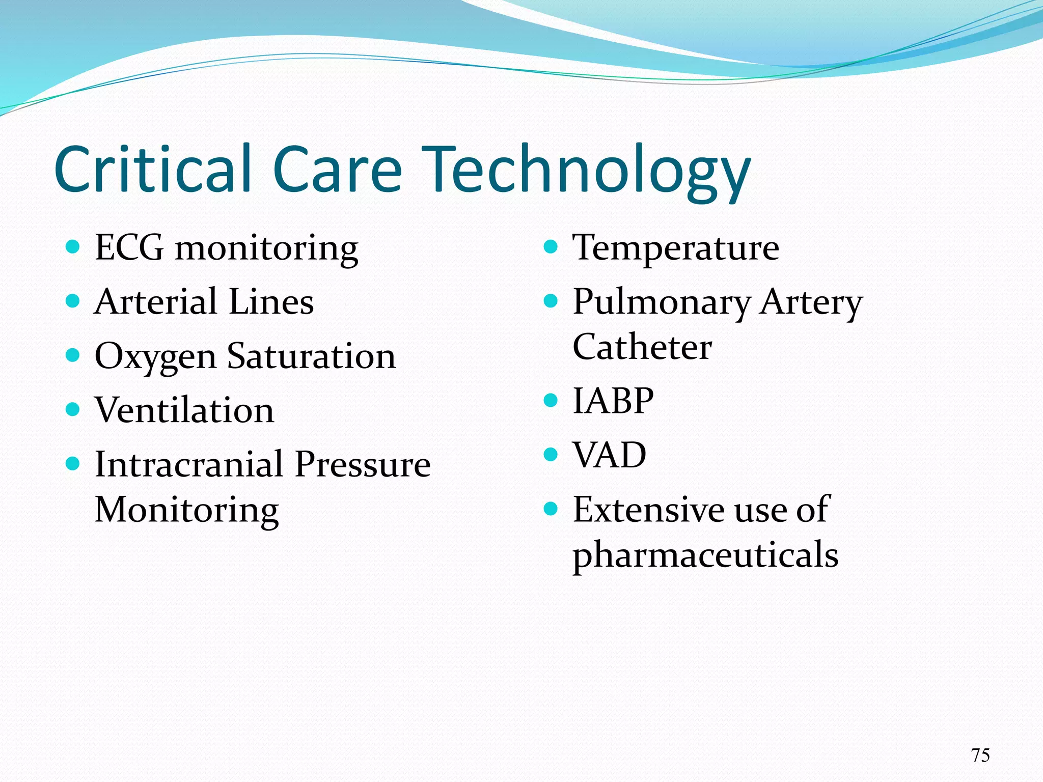 75
Critical Care Technology
 ECG monitoring
 Arterial Lines
 Oxygen Saturation
 Ventilation
 Intracranial Pressure
Monitoring
 Temperature
 Pulmonary Artery
Catheter
 IABP
 VAD
 Extensive use of
pharmaceuticals
 